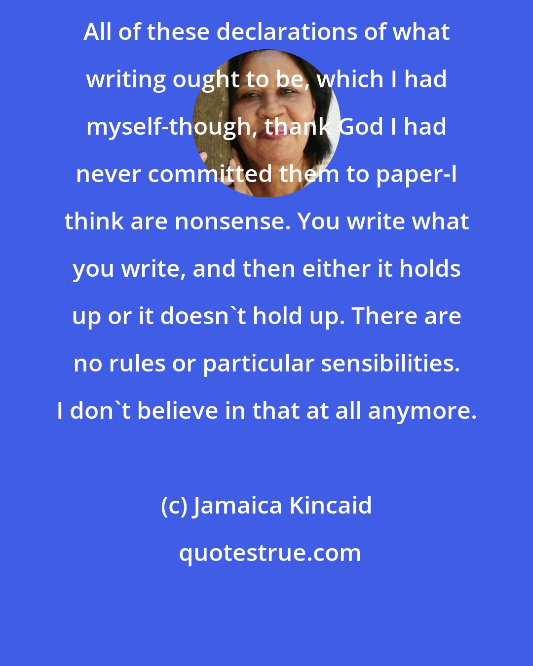 Jamaica Kincaid: All of these declarations of what writing ought to be, which I had myself-though, thank God I had never committed them to paper-I think are nonsense. You write what you write, and then either it holds up or it doesn't hold up. There are no rules or particular sensibilities. I don't believe in that at all anymore.