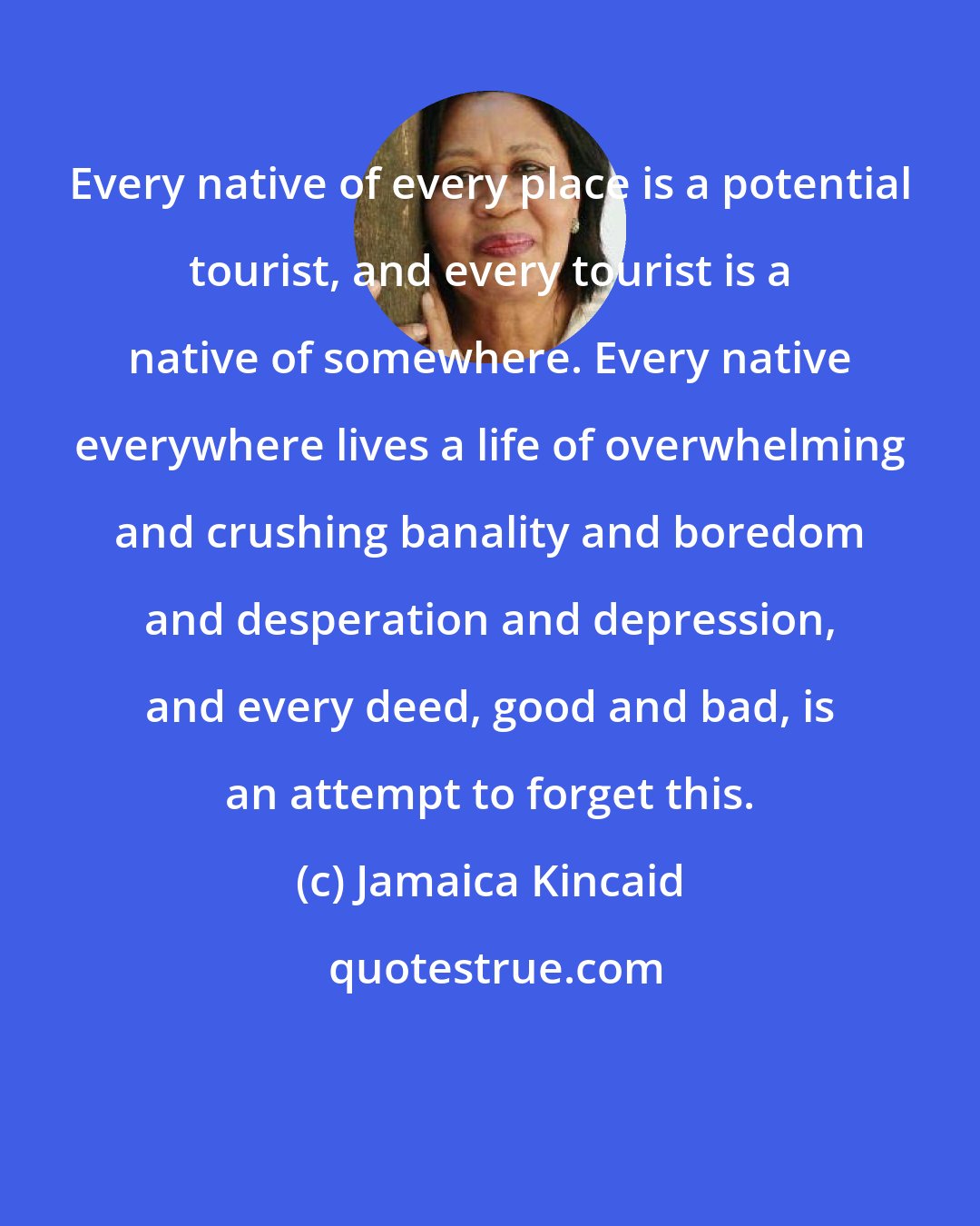 Jamaica Kincaid: Every native of every place is a potential tourist, and every tourist is a native of somewhere. Every native everywhere lives a life of overwhelming and crushing banality and boredom and desperation and depression, and every deed, good and bad, is an attempt to forget this.