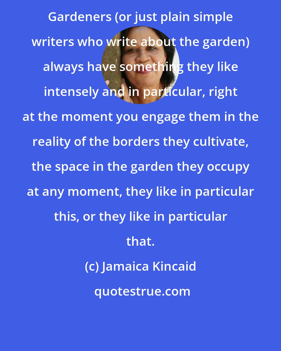 Jamaica Kincaid: Gardeners (or just plain simple writers who write about the garden) always have something they like intensely and in particular, right at the moment you engage them in the reality of the borders they cultivate, the space in the garden they occupy at any moment, they like in particular this, or they like in particular that.