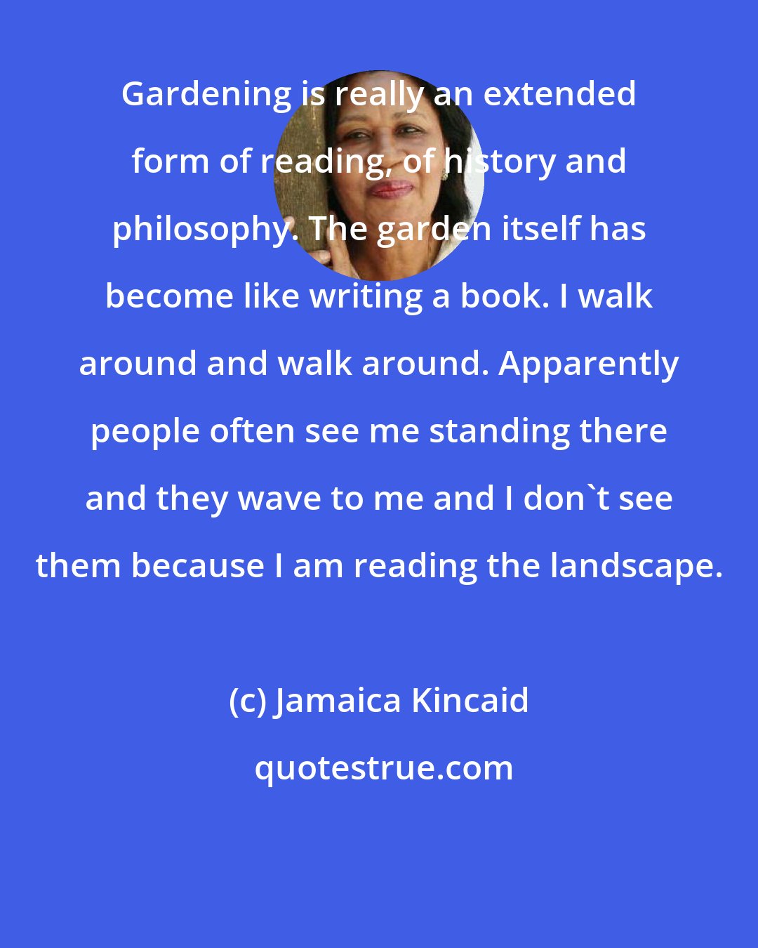 Jamaica Kincaid: Gardening is really an extended form of reading, of history and philosophy. The garden itself has become like writing a book. I walk around and walk around. Apparently people often see me standing there and they wave to me and I don't see them because I am reading the landscape.