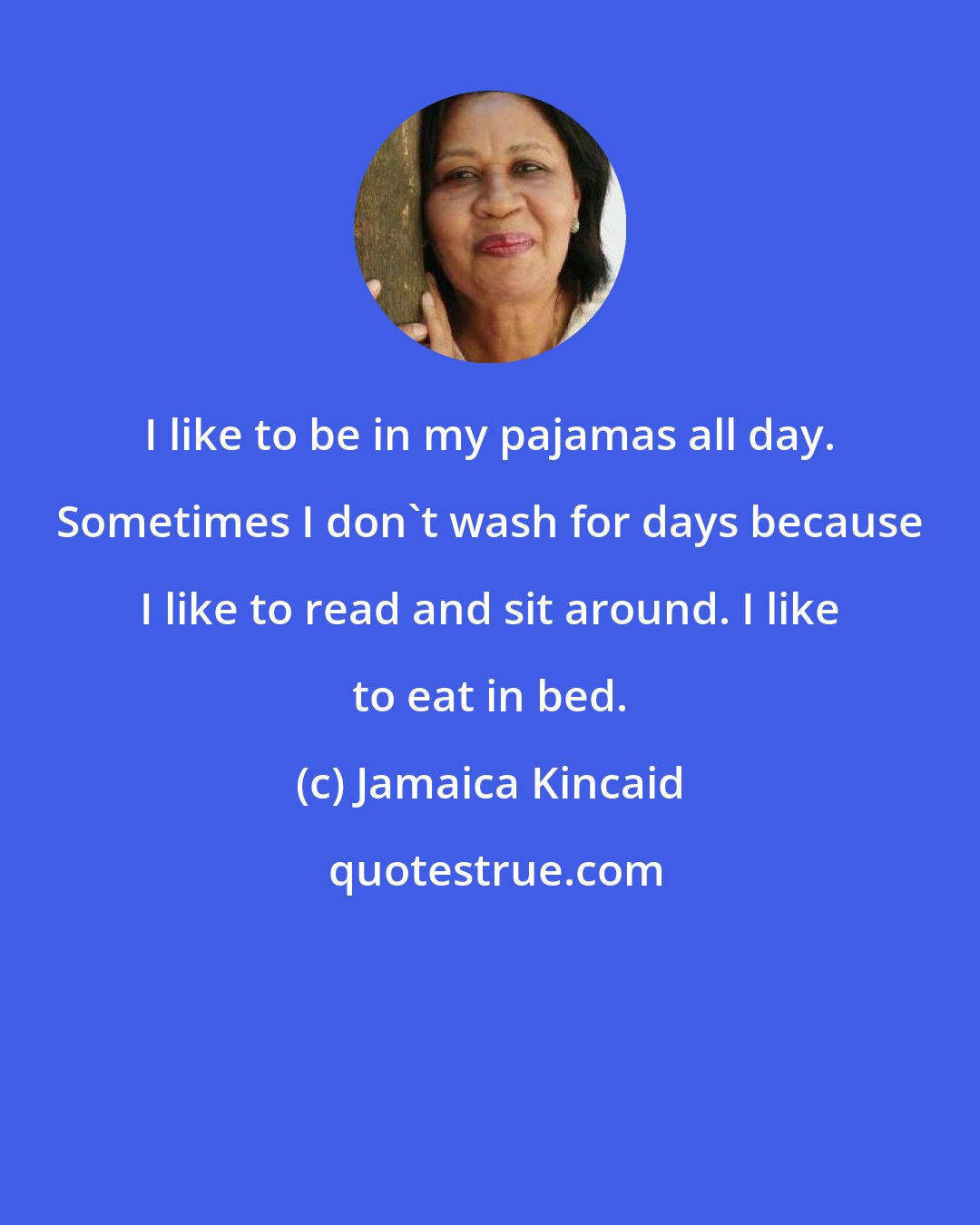 Jamaica Kincaid: I like to be in my pajamas all day. Sometimes I don't wash for days because I like to read and sit around. I like to eat in bed.