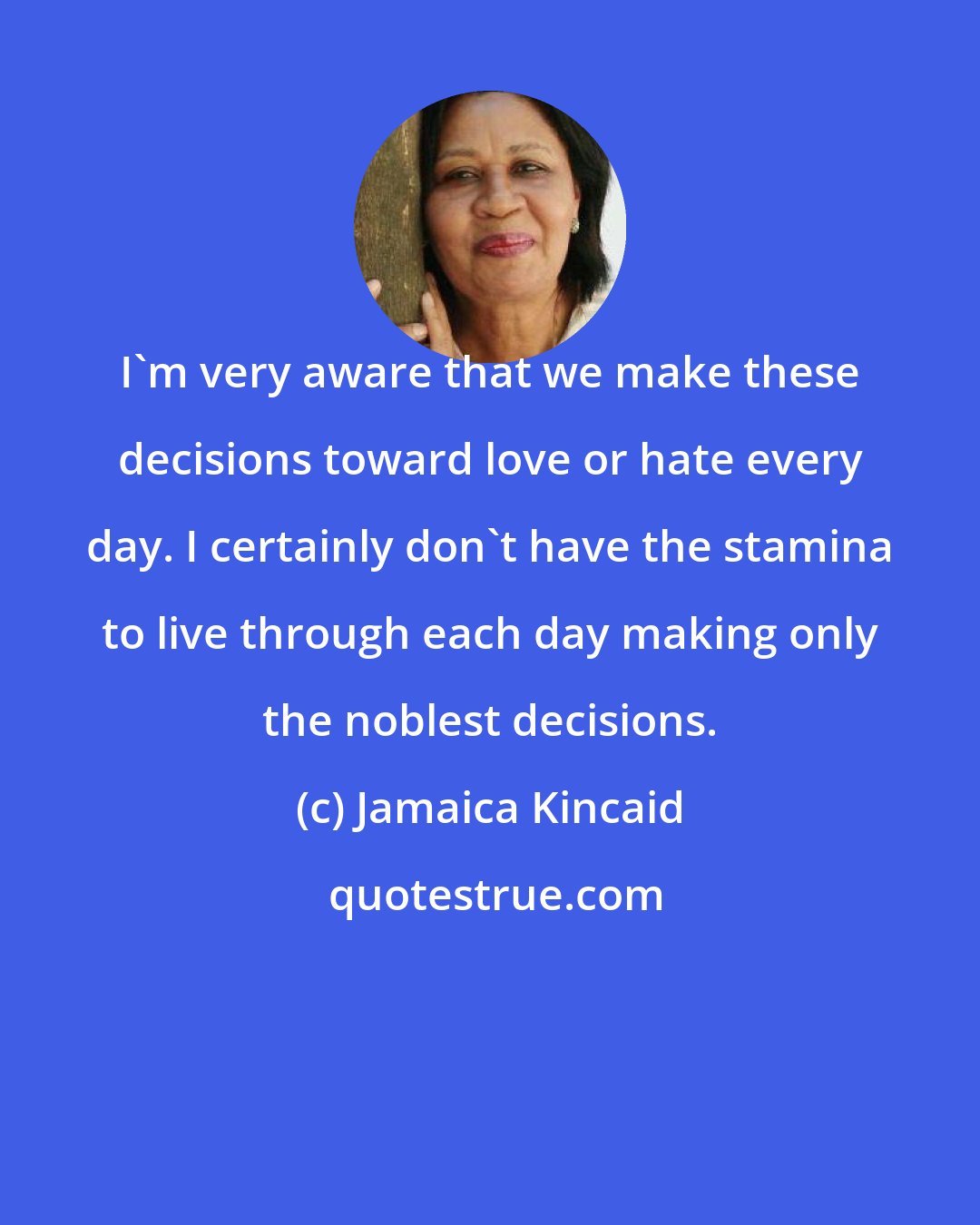 Jamaica Kincaid: I'm very aware that we make these decisions toward love or hate every day. I certainly don't have the stamina to live through each day making only the noblest decisions.