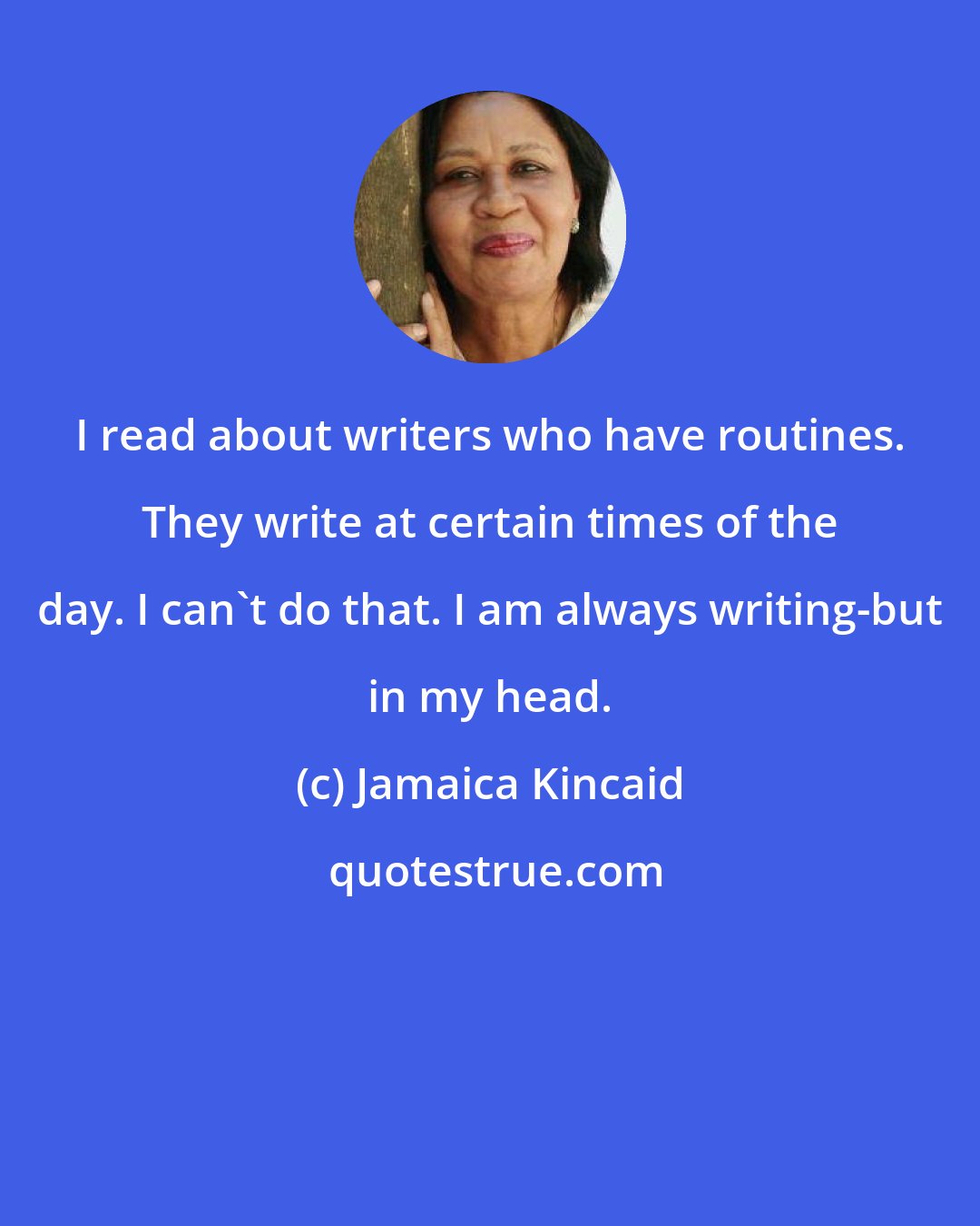 Jamaica Kincaid: I read about writers who have routines. They write at certain times of the day. I can't do that. I am always writing-but in my head.