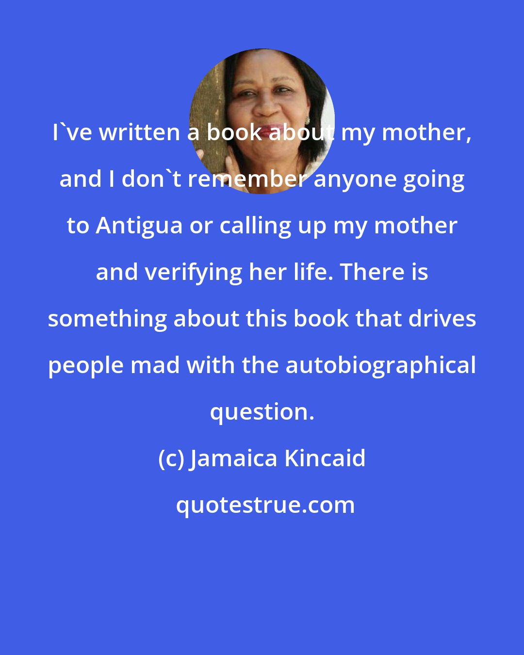 Jamaica Kincaid: I've written a book about my mother, and I don't remember anyone going to Antigua or calling up my mother and verifying her life. There is something about this book that drives people mad with the autobiographical question.