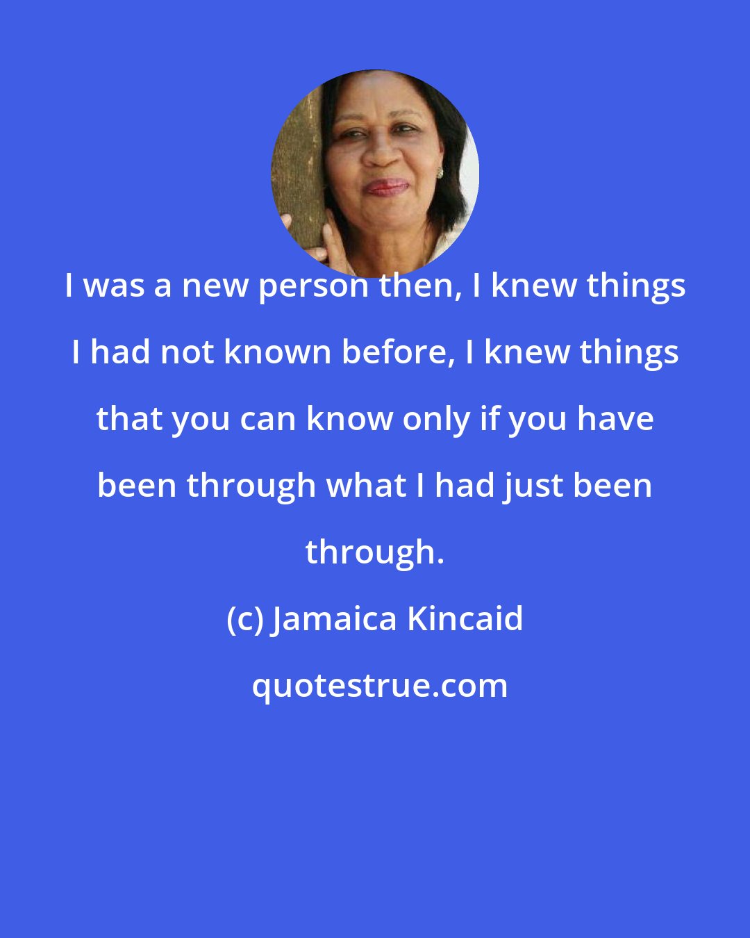 Jamaica Kincaid: I was a new person then, I knew things I had not known before, I knew things that you can know only if you have been through what I had just been through.