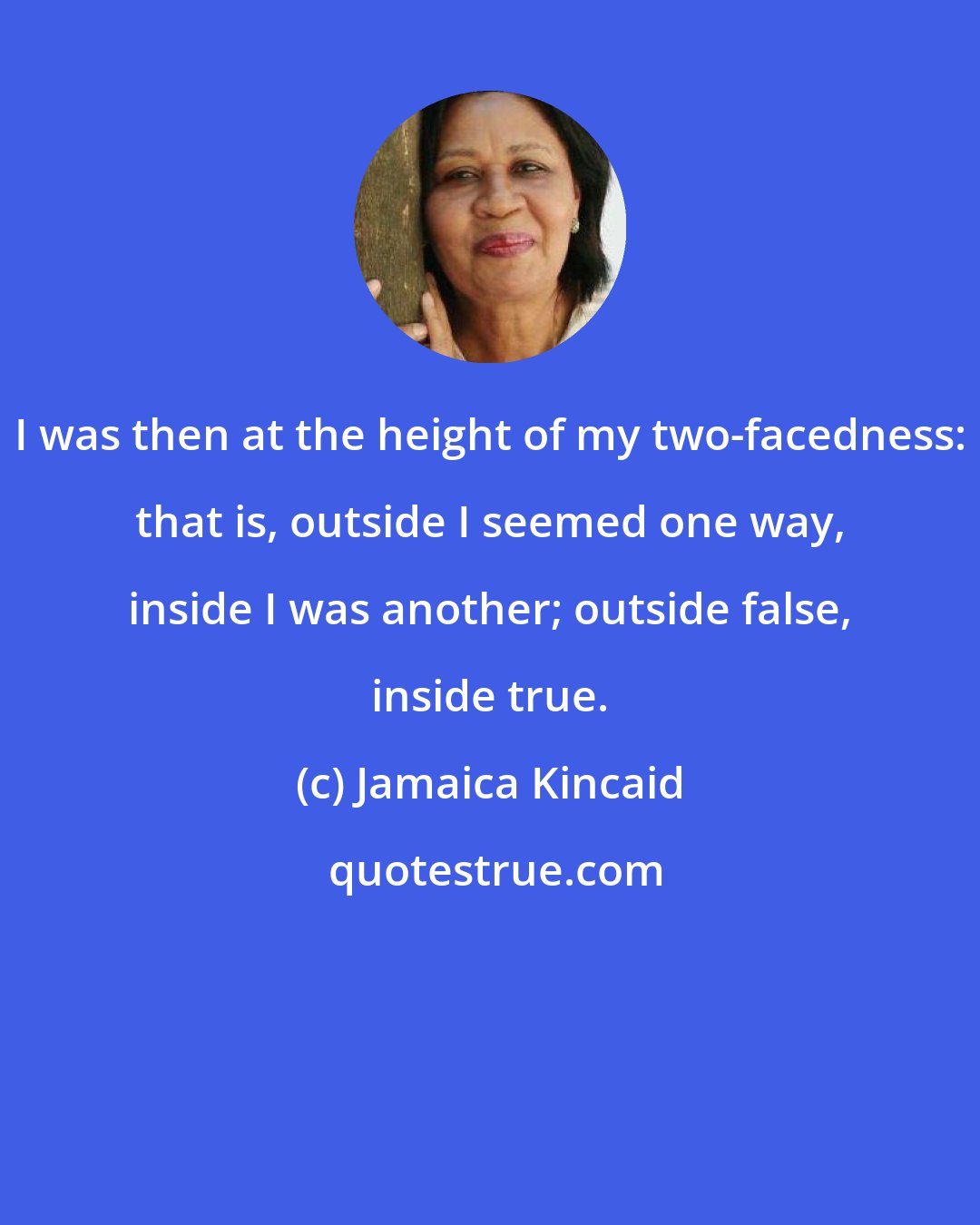 Jamaica Kincaid: I was then at the height of my two-facedness: that is, outside I seemed one way, inside I was another; outside false, inside true.