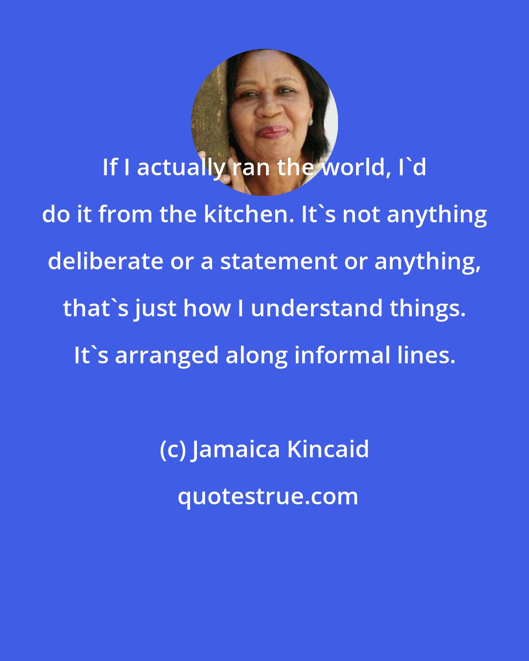 Jamaica Kincaid: If I actually ran the world, I'd do it from the kitchen. It's not anything deliberate or a statement or anything, that's just how I understand things. It's arranged along informal lines.