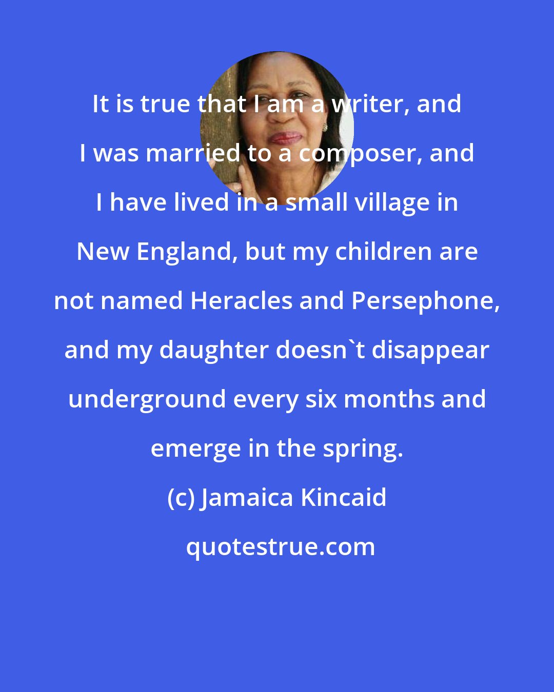 Jamaica Kincaid: It is true that I am a writer, and I was married to a composer, and I have lived in a small village in New England, but my children are not named Heracles and Persephone, and my daughter doesn't disappear underground every six months and emerge in the spring.