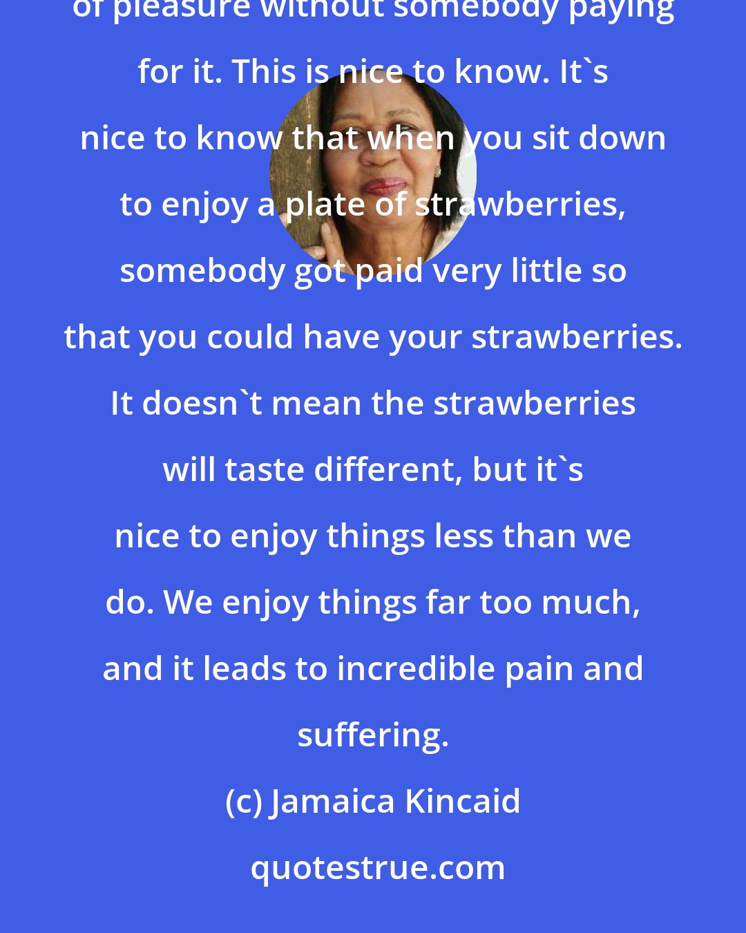 Jamaica Kincaid: Most of the nations that have serious gardening cultures have, or had, empires. You can't have this luxury of pleasure without somebody paying for it. This is nice to know. It's nice to know that when you sit down to enjoy a plate of strawberries, somebody got paid very little so that you could have your strawberries. It doesn't mean the strawberries will taste different, but it's nice to enjoy things less than we do. We enjoy things far too much, and it leads to incredible pain and suffering.