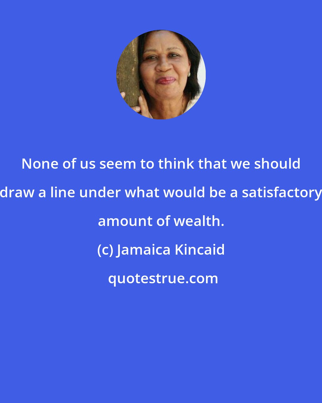 Jamaica Kincaid: None of us seem to think that we should draw a line under what would be a satisfactory amount of wealth.