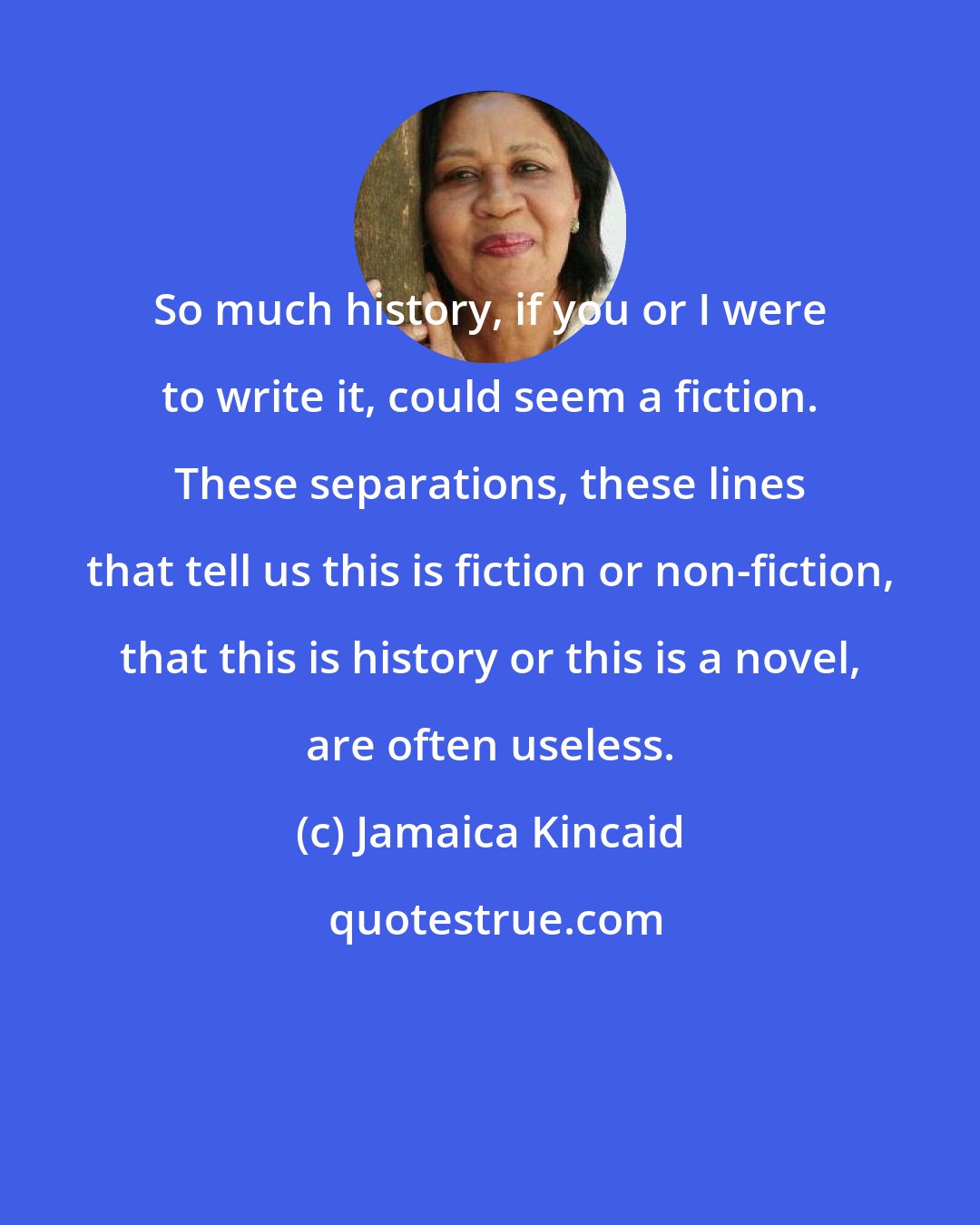 Jamaica Kincaid: So much history, if you or I were to write it, could seem a fiction. These separations, these lines that tell us this is fiction or non-fiction, that this is history or this is a novel, are often useless.