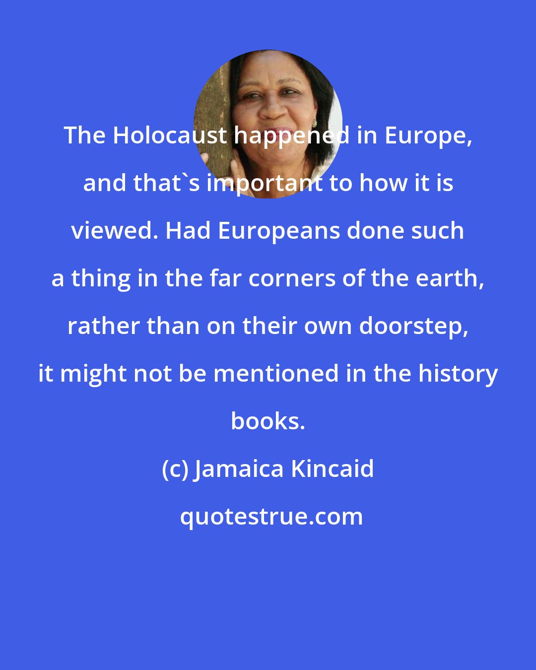 Jamaica Kincaid: The Holocaust happened in Europe, and that's important to how it is viewed. Had Europeans done such a thing in the far corners of the earth, rather than on their own doorstep, it might not be mentioned in the history books.