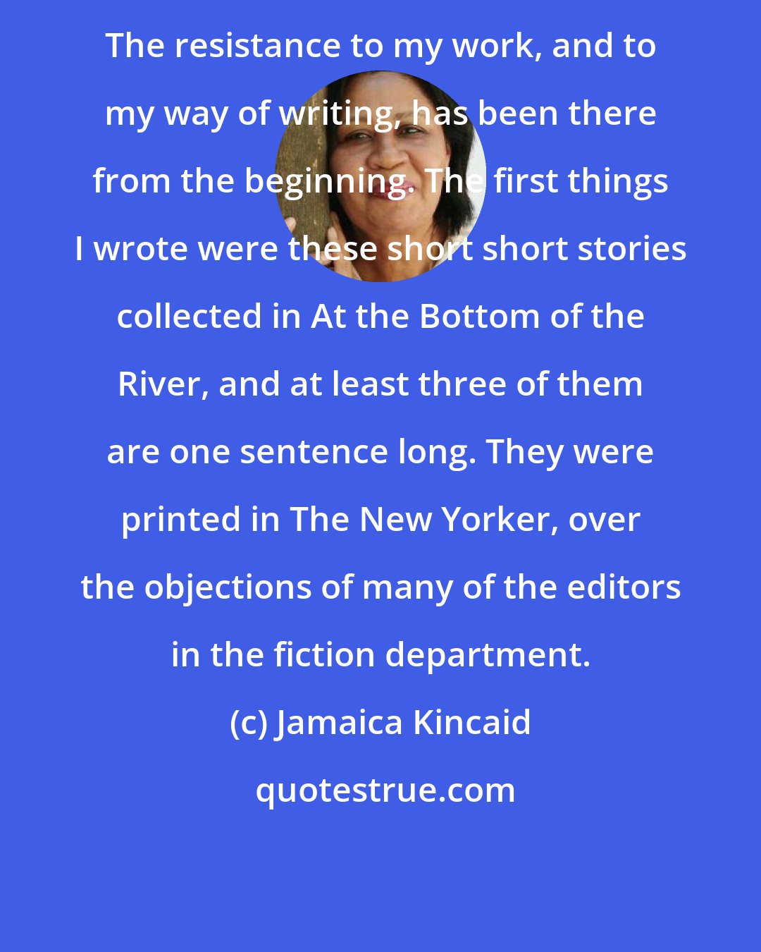 Jamaica Kincaid: The resistance to my work, and to my way of writing, has been there from the beginning. The first things I wrote were these short short stories collected in At the Bottom of the River, and at least three of them are one sentence long. They were printed in The New Yorker, over the objections of many of the editors in the fiction department.