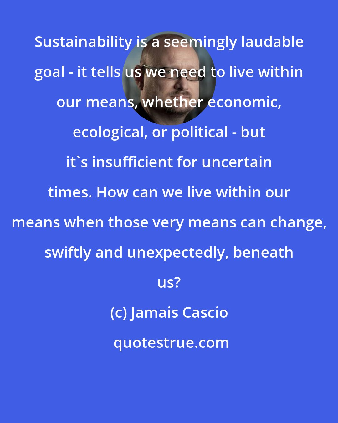 Jamais Cascio: Sustainability is a seemingly laudable goal - it tells us we need to live within our means, whether economic, ecological, or political - but it's insufficient for uncertain times. How can we live within our means when those very means can change, swiftly and unexpectedly, beneath us?