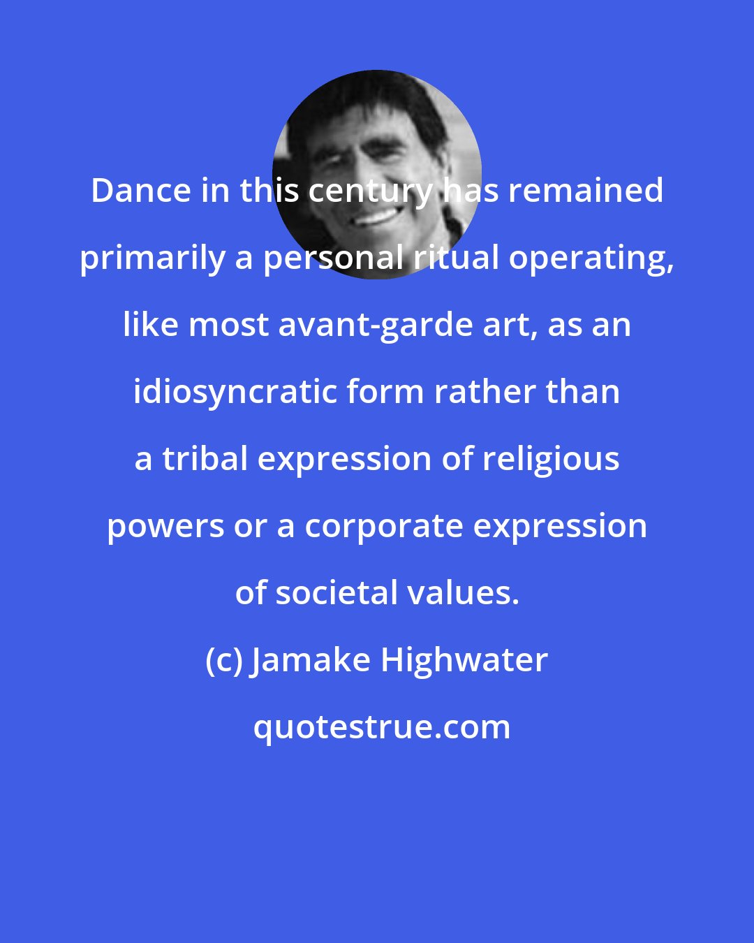 Jamake Highwater: Dance in this century has remained primarily a personal ritual operating, like most avant-garde art, as an idiosyncratic form rather than a tribal expression of religious powers or a corporate expression of societal values.