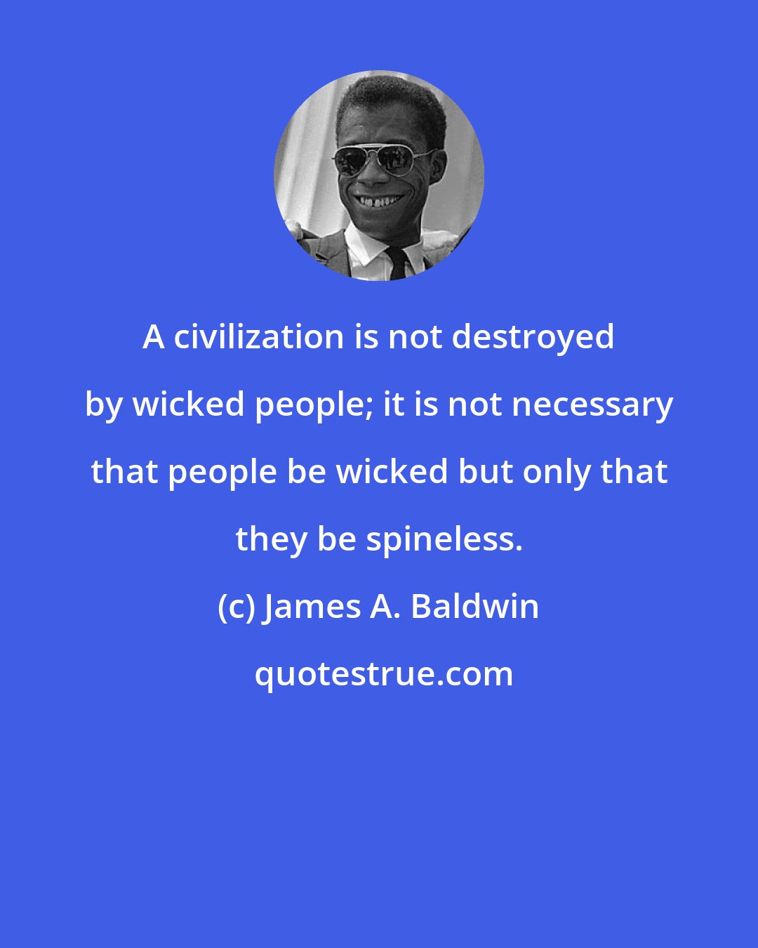 James A. Baldwin: A civilization is not destroyed by wicked people; it is not necessary that people be wicked but only that they be spineless.