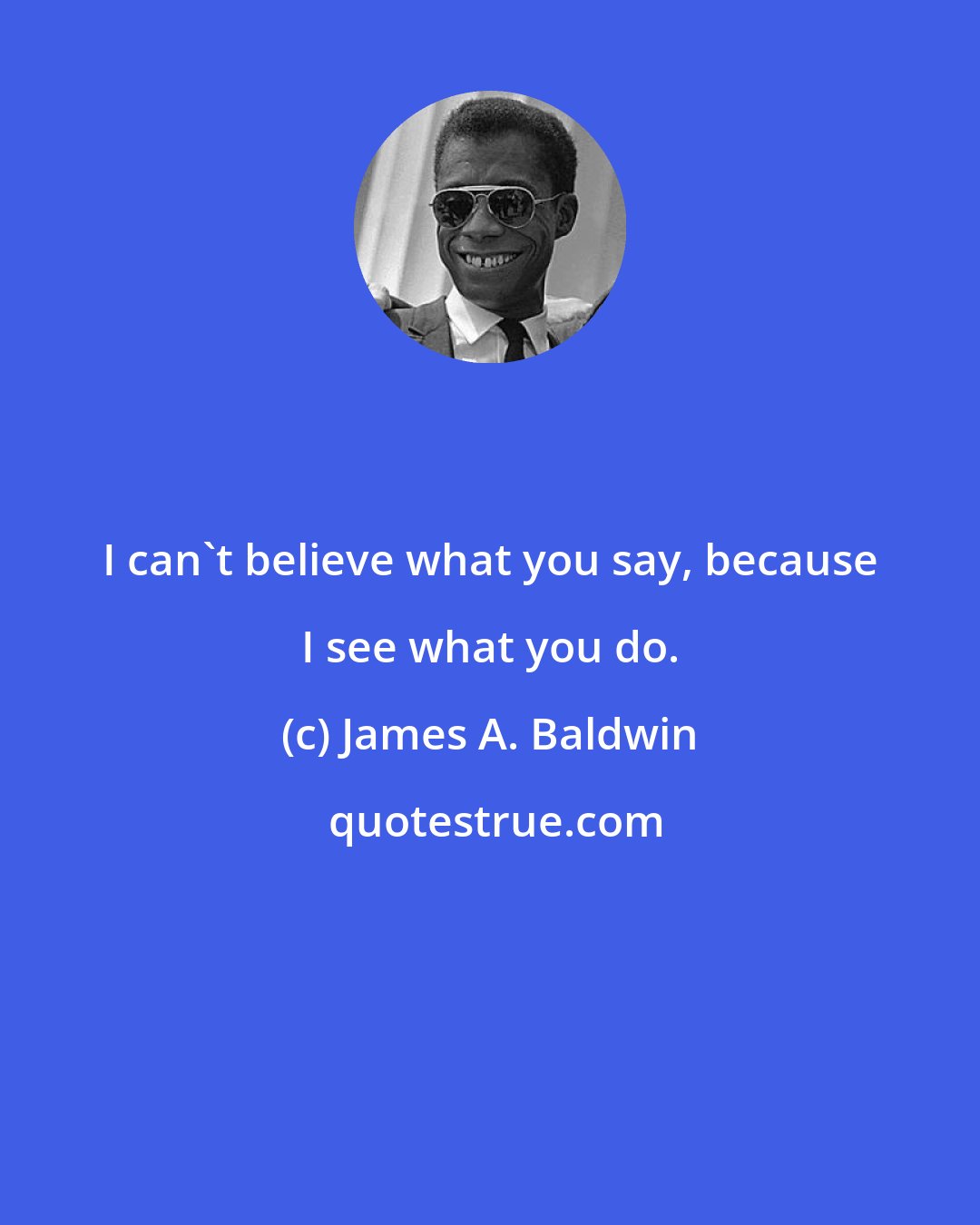 James A. Baldwin: I can't believe what you say, because I see what you do.