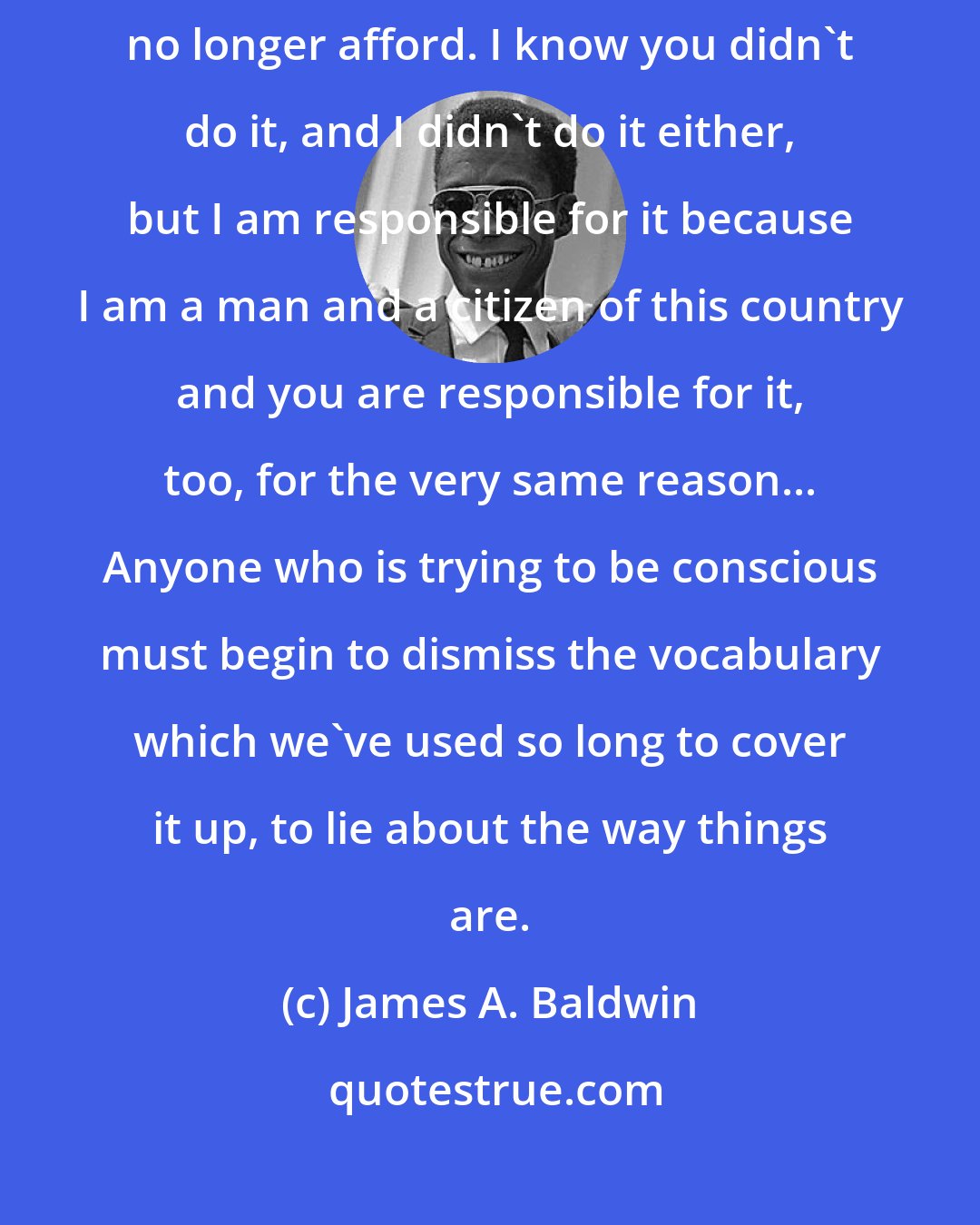 James A. Baldwin: I'm not interested in anybody's guilt. Guilt is a luxury that we can no longer afford. I know you didn't do it, and I didn't do it either, but I am responsible for it because I am a man and a citizen of this country and you are responsible for it, too, for the very same reason... Anyone who is trying to be conscious must begin to dismiss the vocabulary which we've used so long to cover it up, to lie about the way things are.