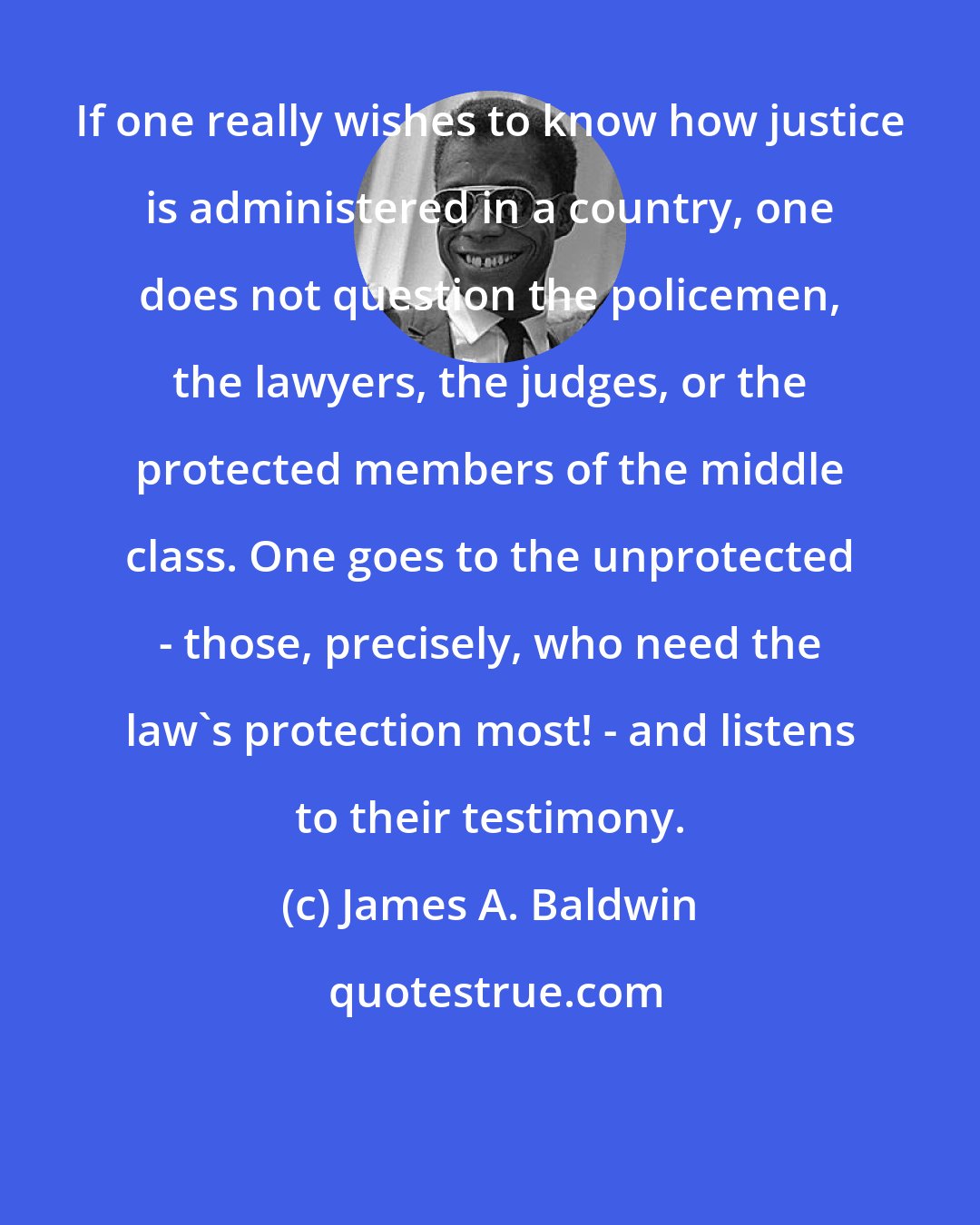 James A. Baldwin: If one really wishes to know how justice is administered in a country, one does not question the policemen, the lawyers, the judges, or the protected members of the middle class. One goes to the unprotected - those, precisely, who need the law's protection most! - and listens to their testimony.