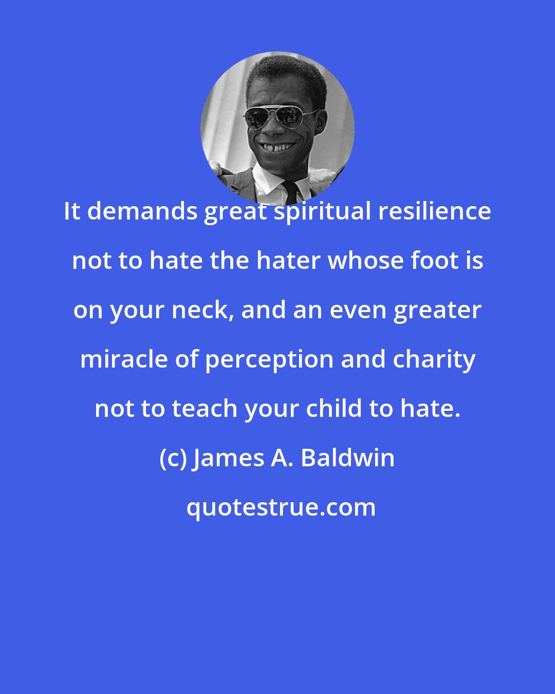 James A. Baldwin: It demands great spiritual resilience not to hate the hater whose foot is on your neck, and an even greater miracle of perception and charity not to teach your child to hate.