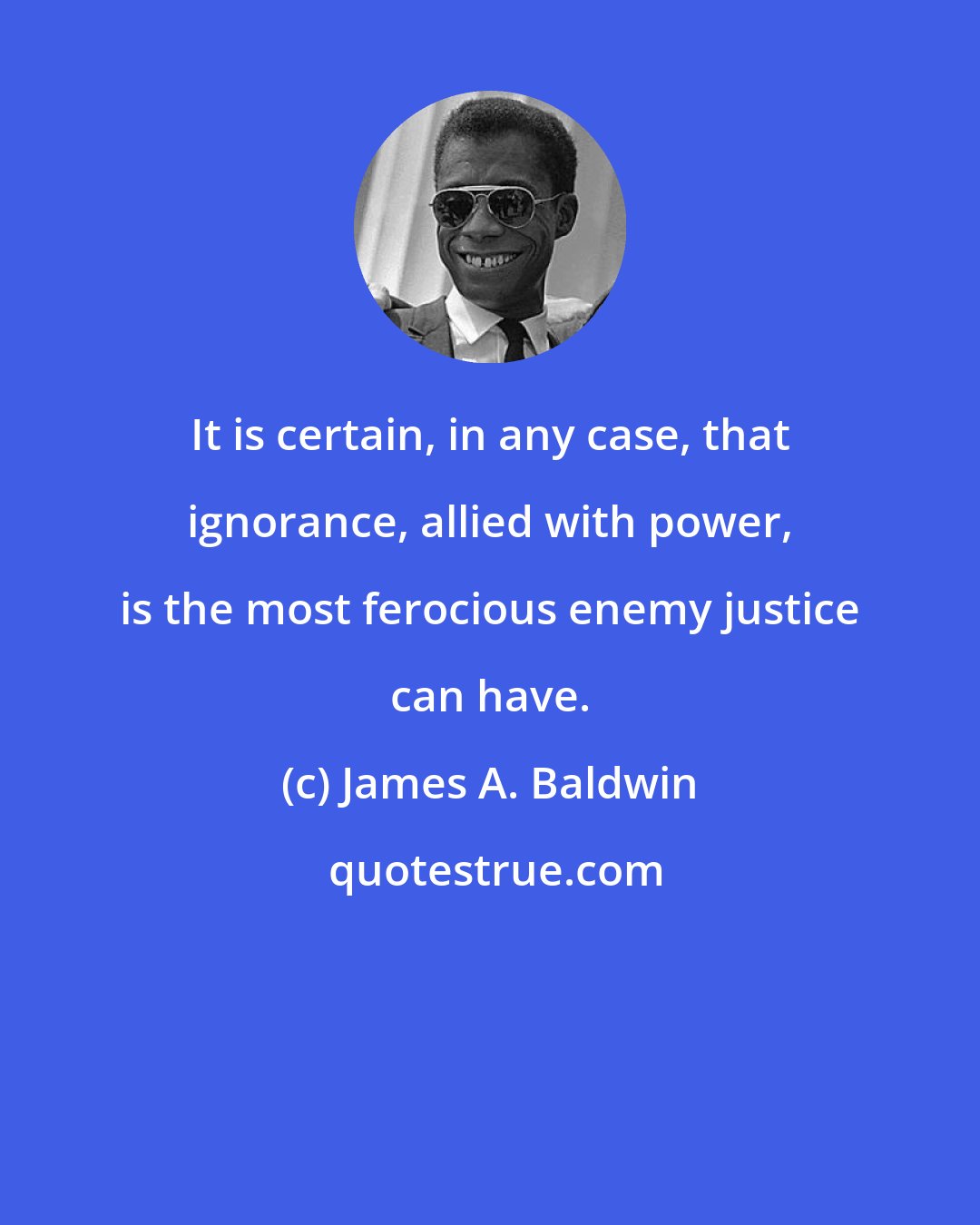 James A. Baldwin: It is certain, in any case, that ignorance, allied with power, is the most ferocious enemy justice can have.