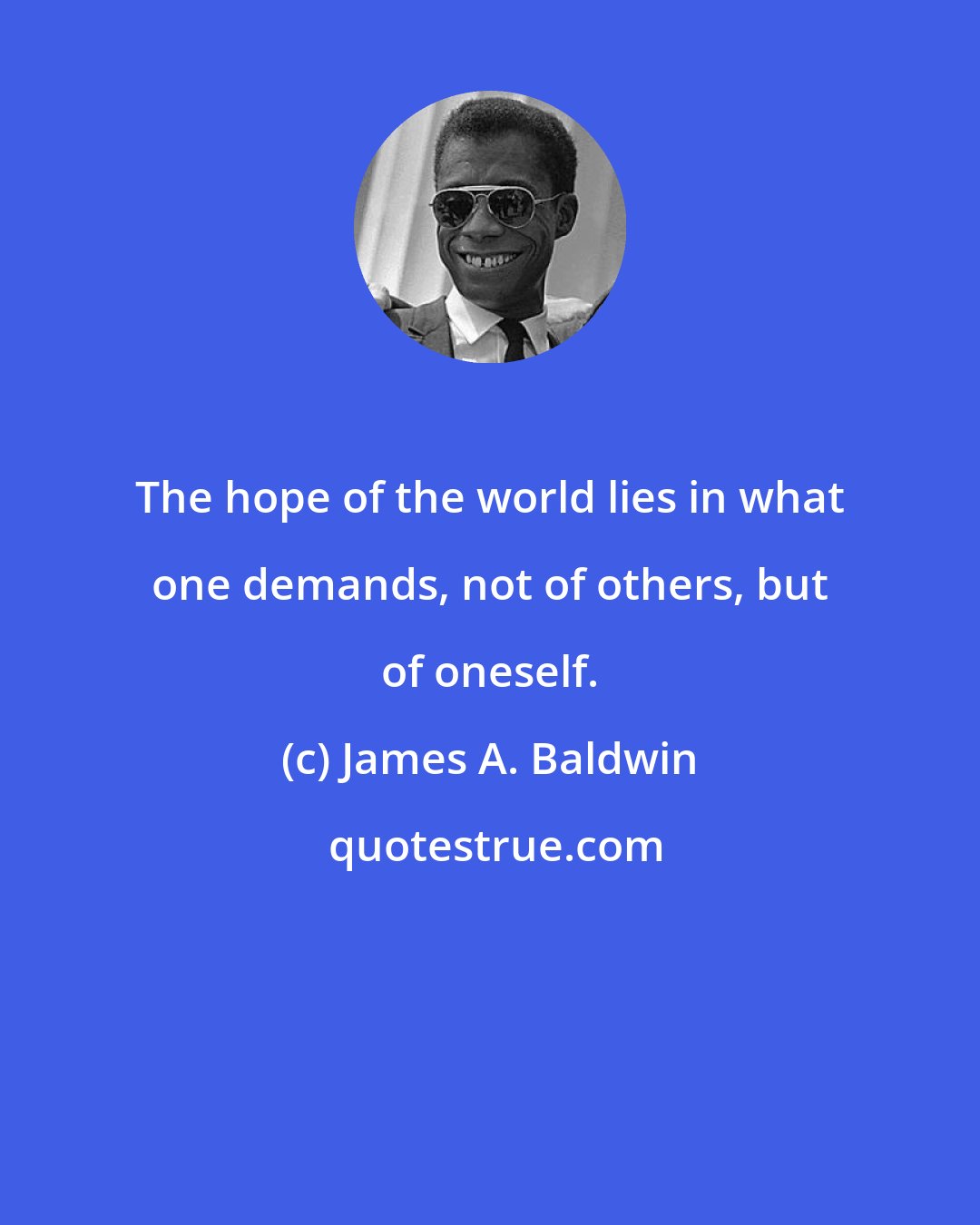 James A. Baldwin: The hope of the world lies in what one demands, not of others, but of oneself.