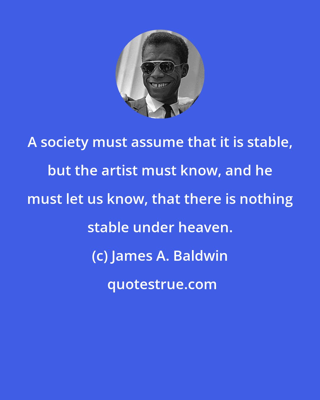 James A. Baldwin: A society must assume that it is stable, but the artist must know, and he must let us know, that there is nothing stable under heaven.