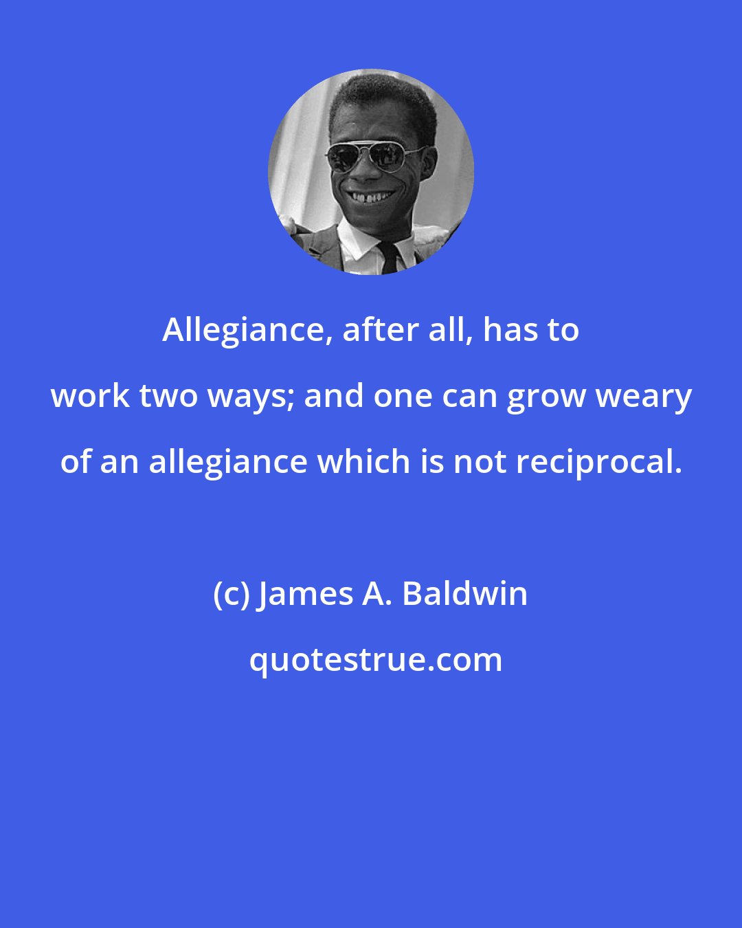 James A. Baldwin: Allegiance, after all, has to work two ways; and one can grow weary of an allegiance which is not reciprocal.