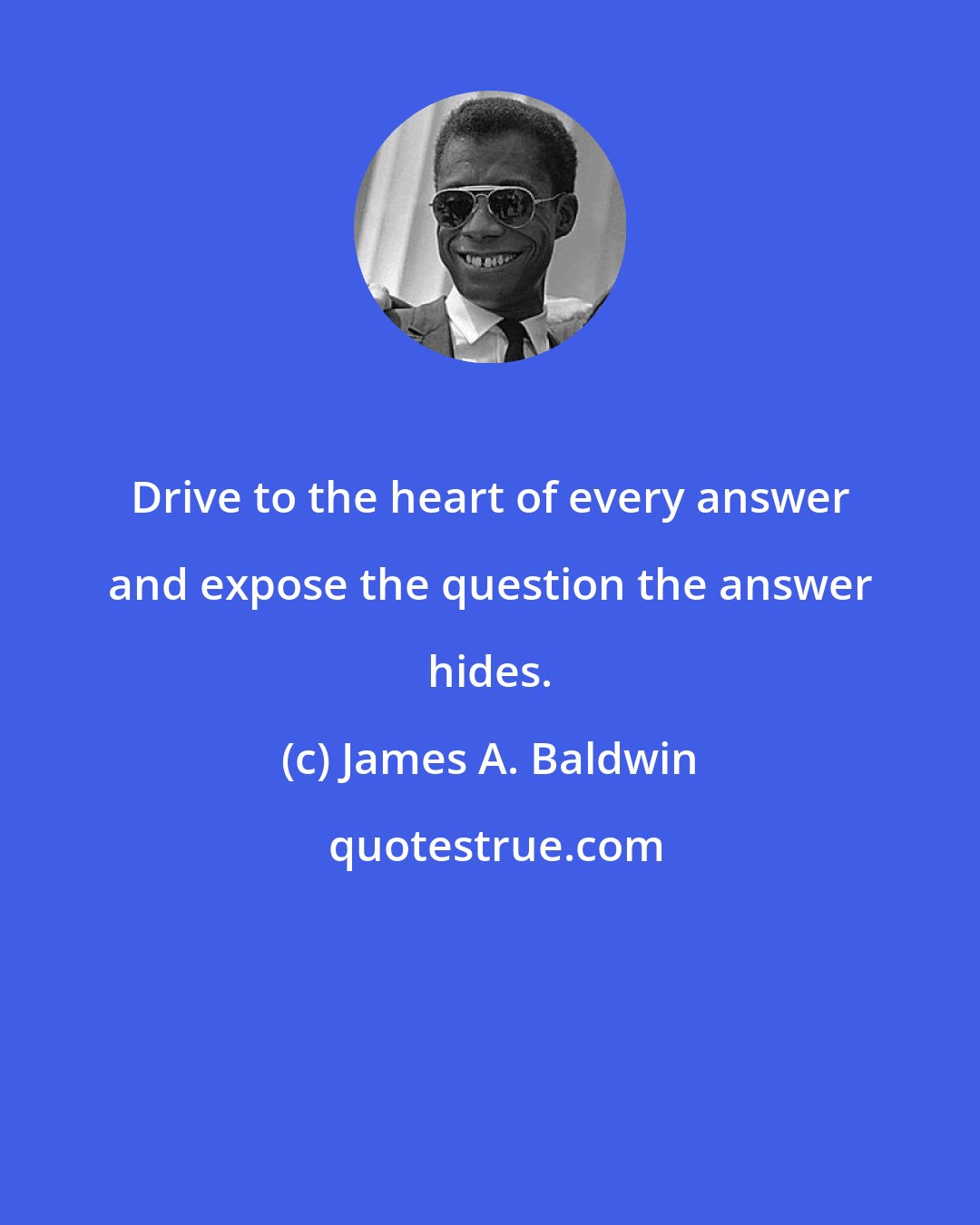 James A. Baldwin: Drive to the heart of every answer and expose the question the answer hides.