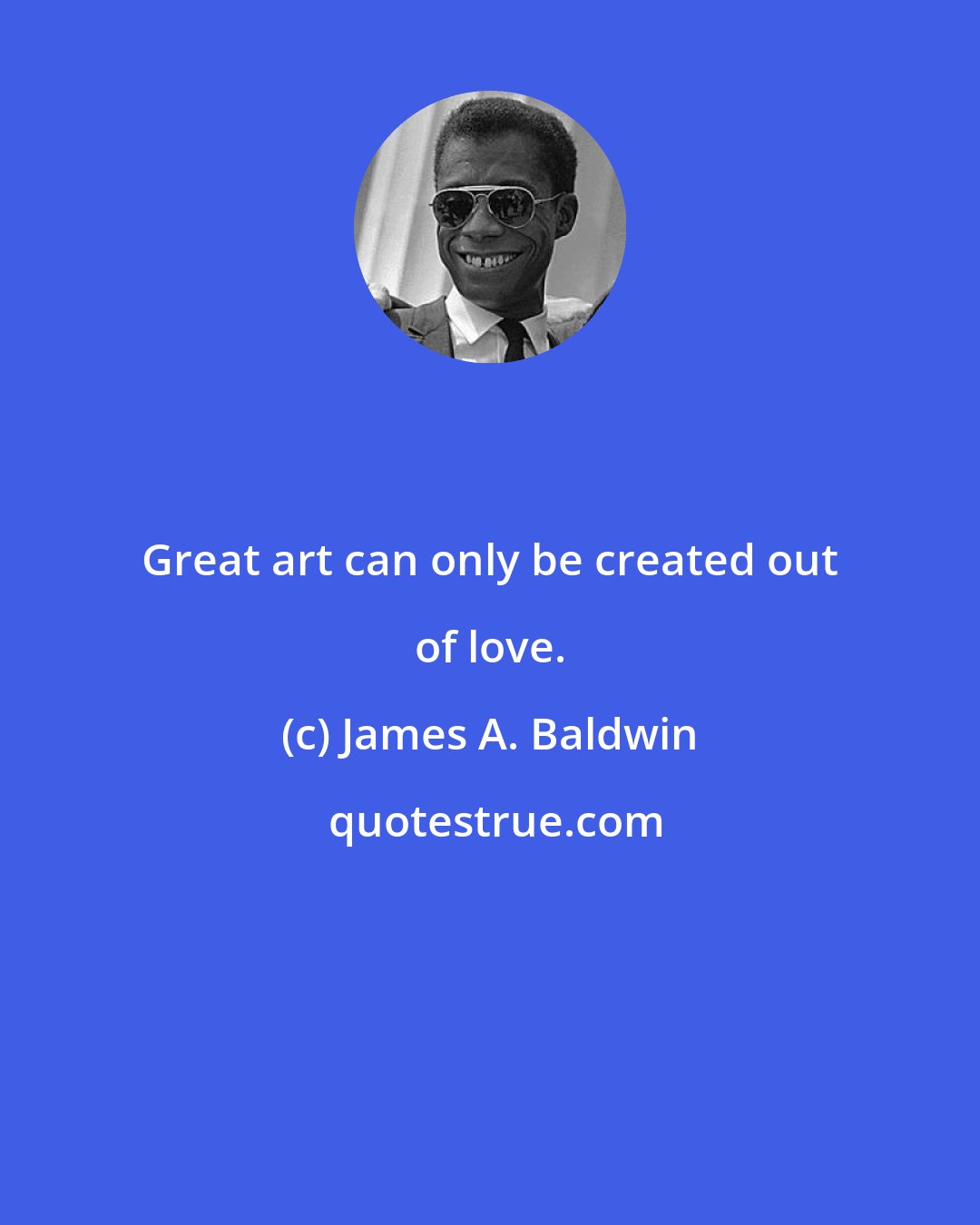 James A. Baldwin: Great art can only be created out of love.