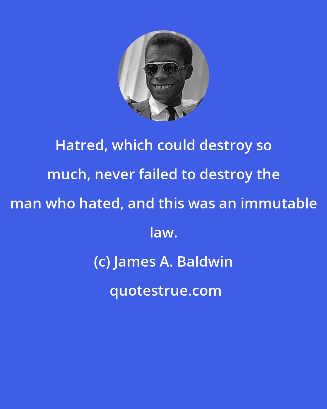 James A. Baldwin: Hatred, which could destroy so much, never failed to destroy the man who hated, and this was an immutable law.