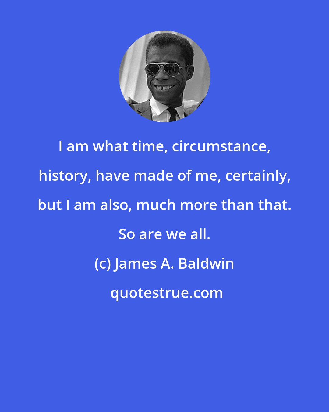 James A. Baldwin: I am what time, circumstance, history, have made of me, certainly, but I am also, much more than that. So are we all.