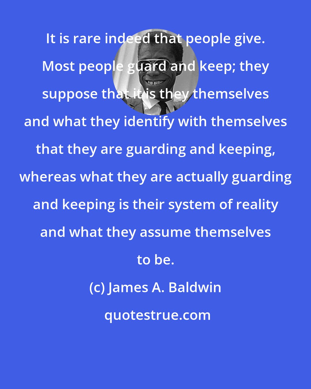 James A. Baldwin: It is rare indeed that people give. Most people guard and keep; they suppose that it is they themselves and what they identify with themselves that they are guarding and keeping, whereas what they are actually guarding and keeping is their system of reality and what they assume themselves to be.