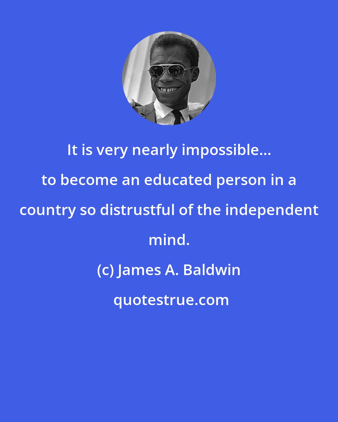 James A. Baldwin: It is very nearly impossible... to become an educated person in a country so distrustful of the independent mind.