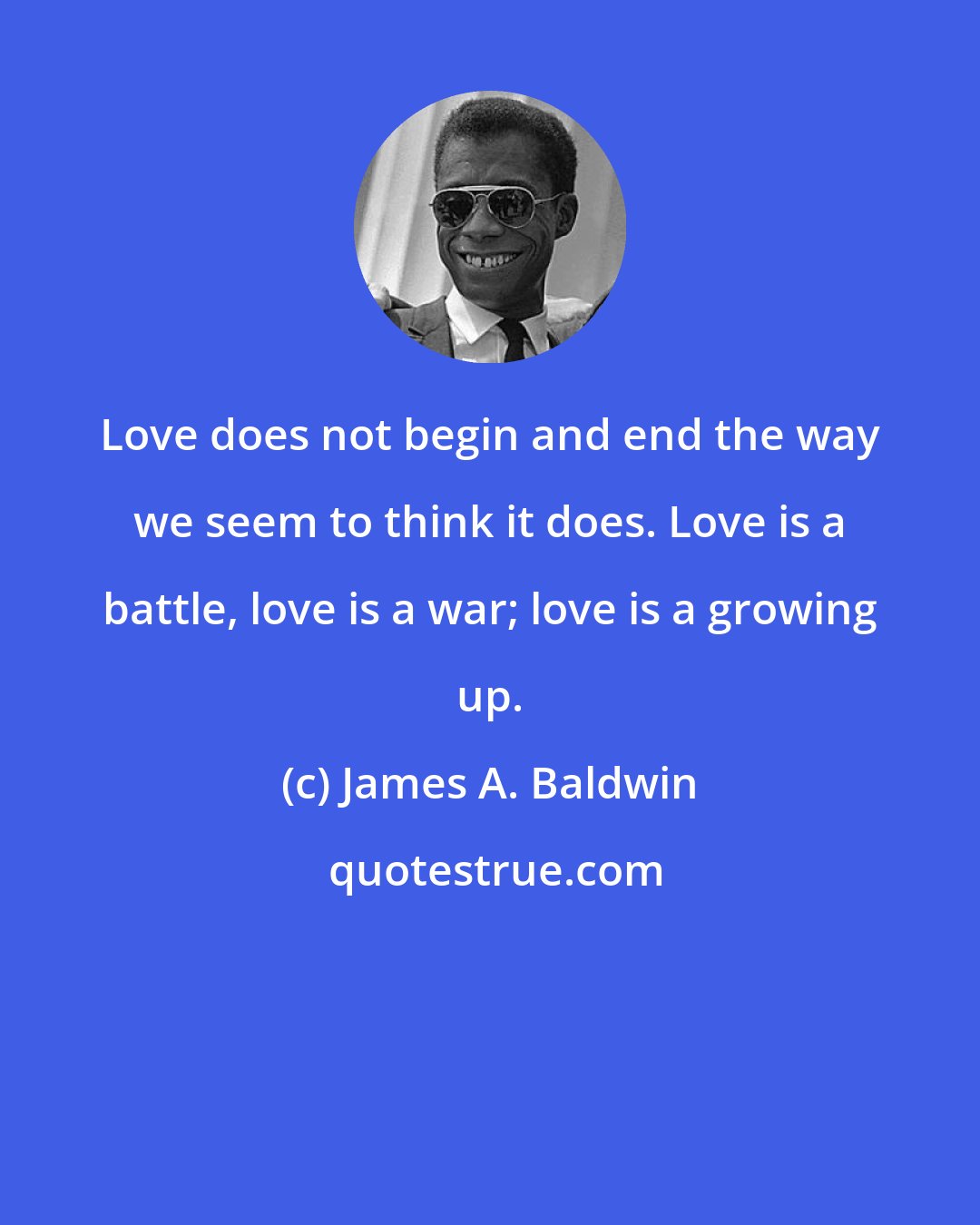 James A. Baldwin: Love does not begin and end the way we seem to think it does. Love is a battle, love is a war; love is a growing up.