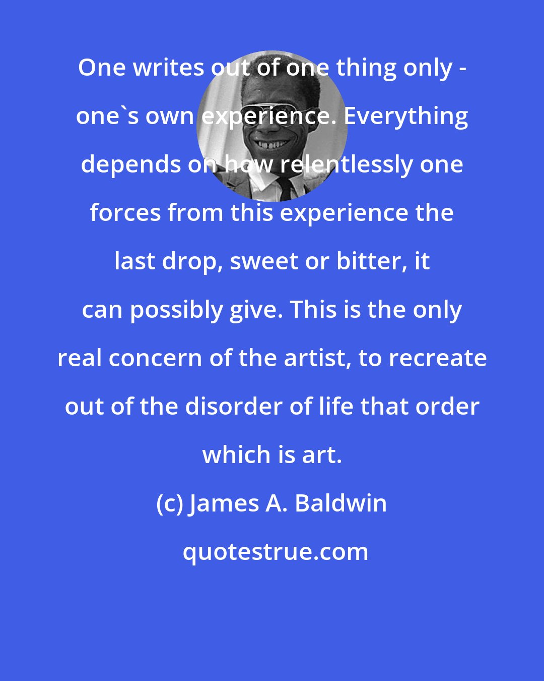 James A. Baldwin: One writes out of one thing only - one's own experience. Everything depends on how relentlessly one forces from this experience the last drop, sweet or bitter, it can possibly give. This is the only real concern of the artist, to recreate out of the disorder of life that order which is art.