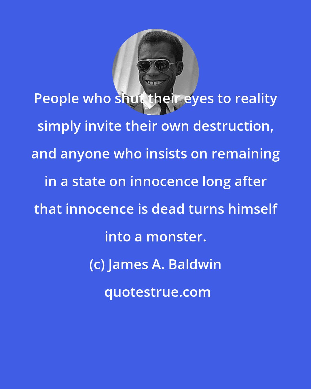 James A. Baldwin: People who shut their eyes to reality simply invite their own destruction, and anyone who insists on remaining in a state on innocence long after that innocence is dead turns himself into a monster.