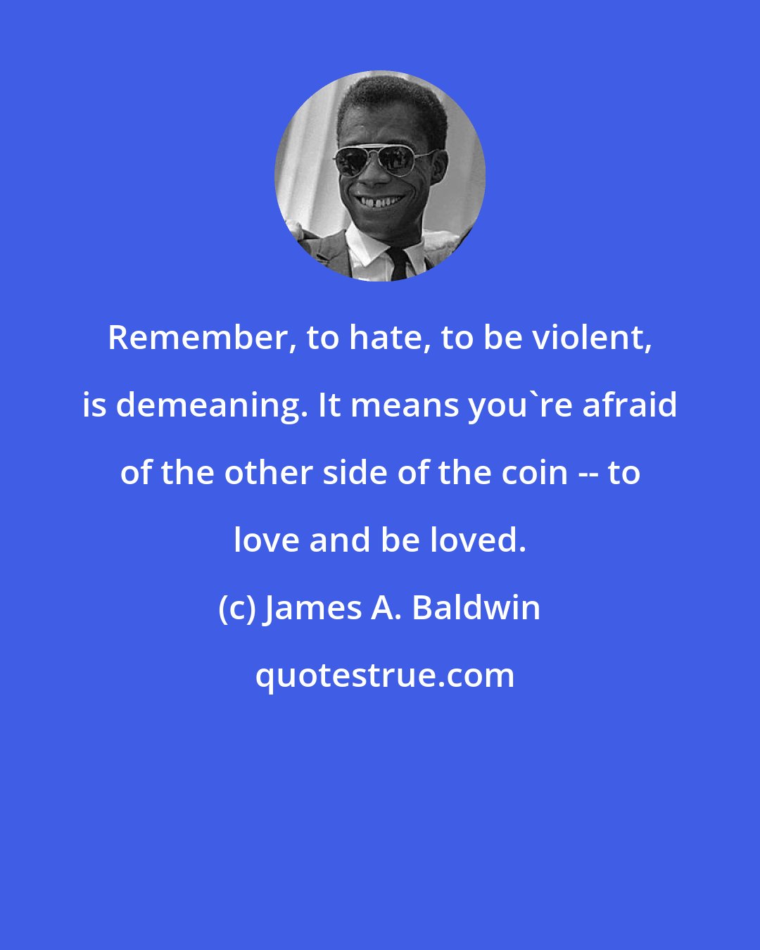 James A. Baldwin: Remember, to hate, to be violent, is demeaning. It means you're afraid of the other side of the coin -- to love and be loved.