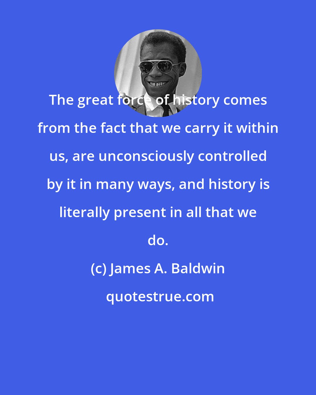 James A. Baldwin: The great force of history comes from the fact that we carry it within us, are unconsciously controlled by it in many ways, and history is literally present in all that we do.