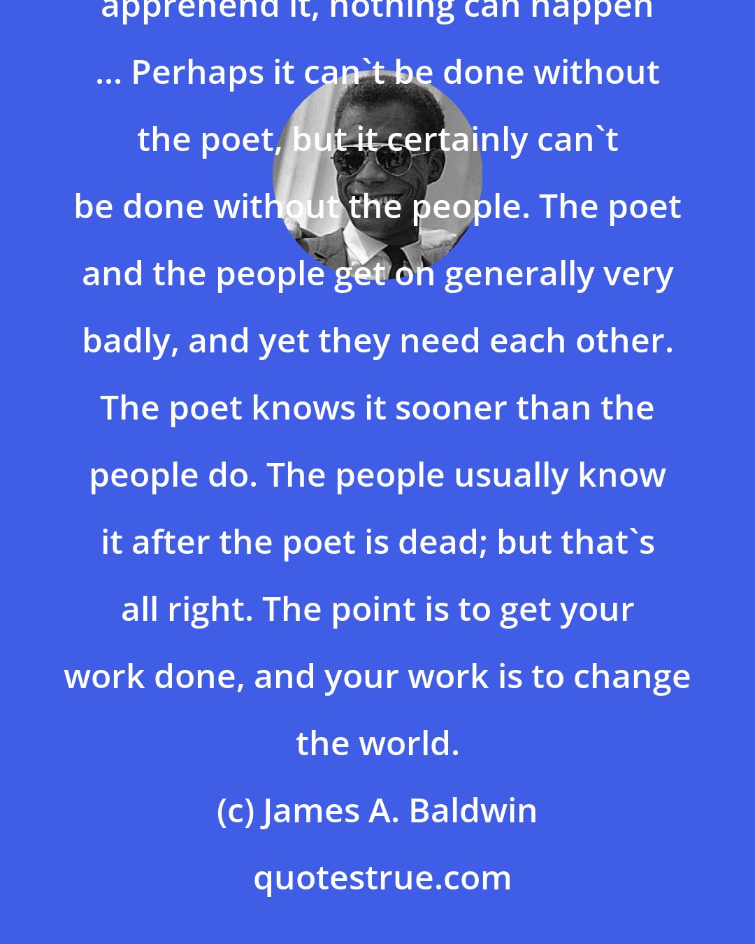 James A. Baldwin: The poet or the revolutionary is there to articulate the necessity, but until the people themselves apprehend it, nothing can happen ... Perhaps it can't be done without the poet, but it certainly can't be done without the people. The poet and the people get on generally very badly, and yet they need each other. The poet knows it sooner than the people do. The people usually know it after the poet is dead; but that's all right. The point is to get your work done, and your work is to change the world.