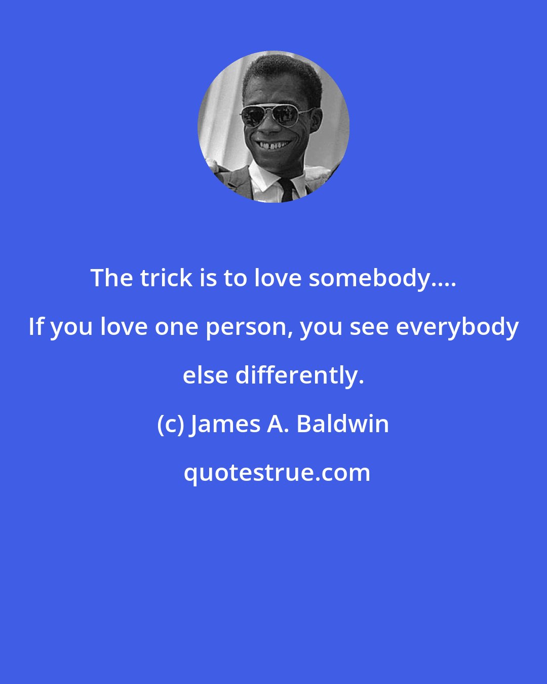 James A. Baldwin: The trick is to love somebody.... If you love one person, you see everybody else differently.