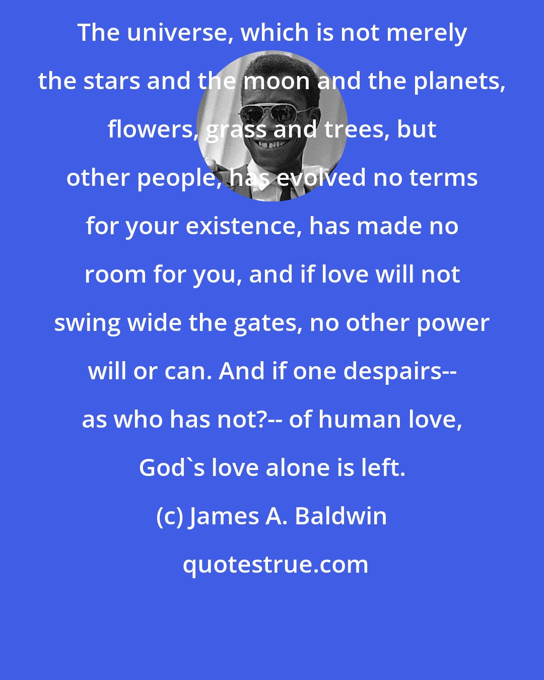 James A. Baldwin: The universe, which is not merely the stars and the moon and the planets, flowers, grass and trees, but other people, has evolved no terms for your existence, has made no room for you, and if love will not swing wide the gates, no other power will or can. And if one despairs-- as who has not?-- of human love, God's love alone is left.