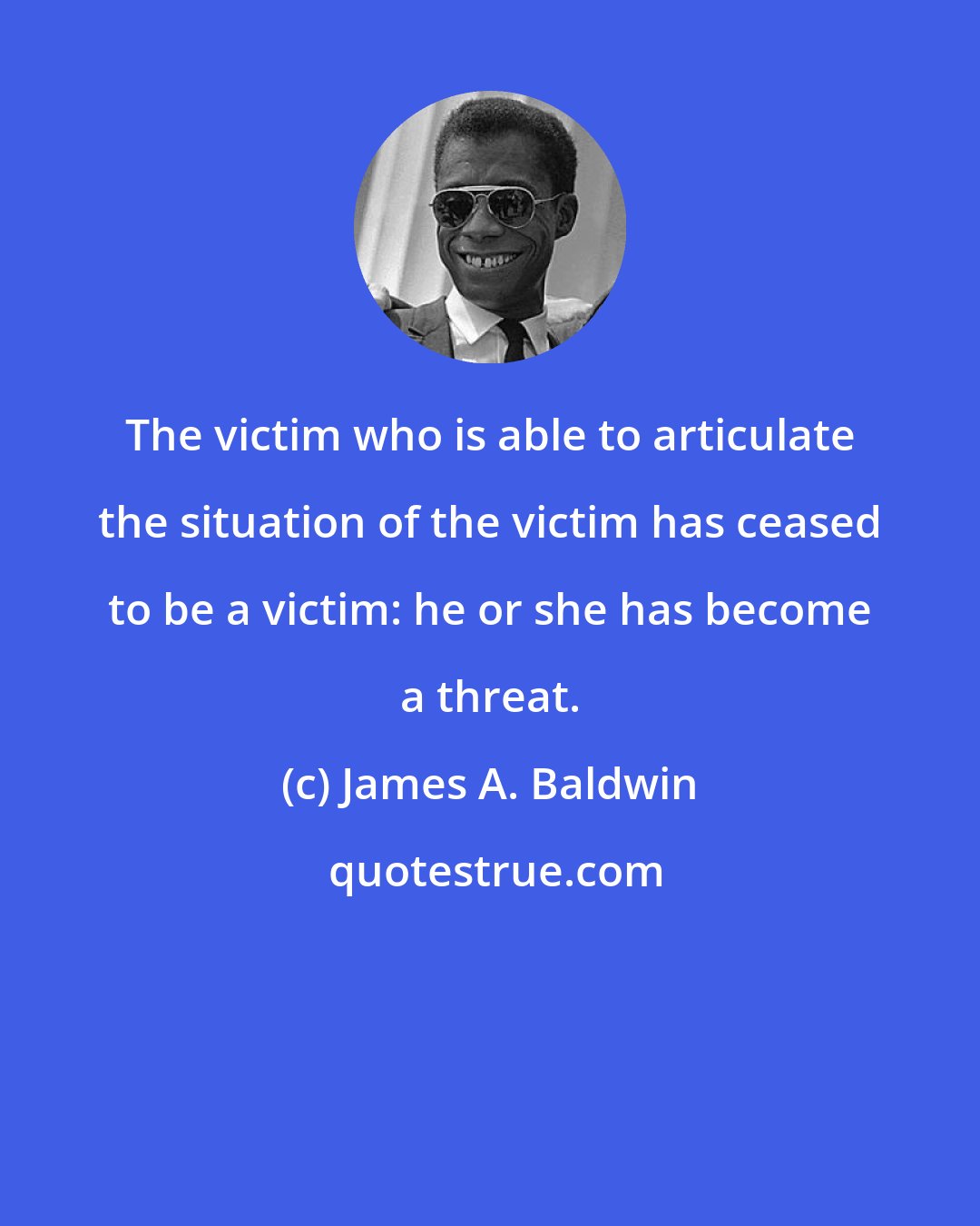 James A. Baldwin: The victim who is able to articulate the situation of the victim has ceased to be a victim: he or she has become a threat.