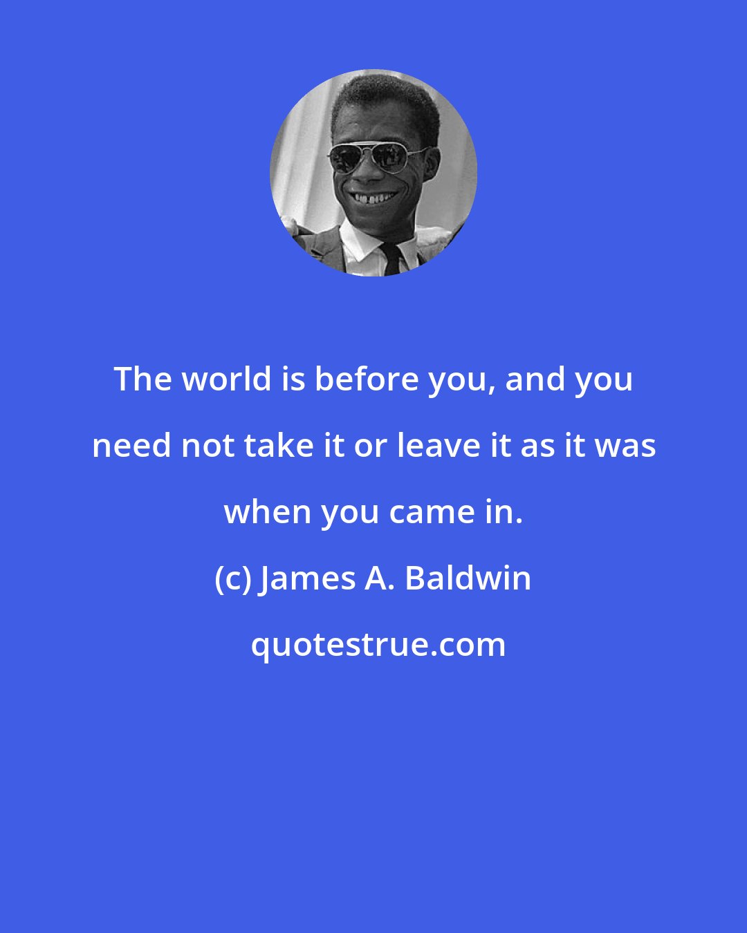 James A. Baldwin: The world is before you, and you need not take it or leave it as it was when you came in.