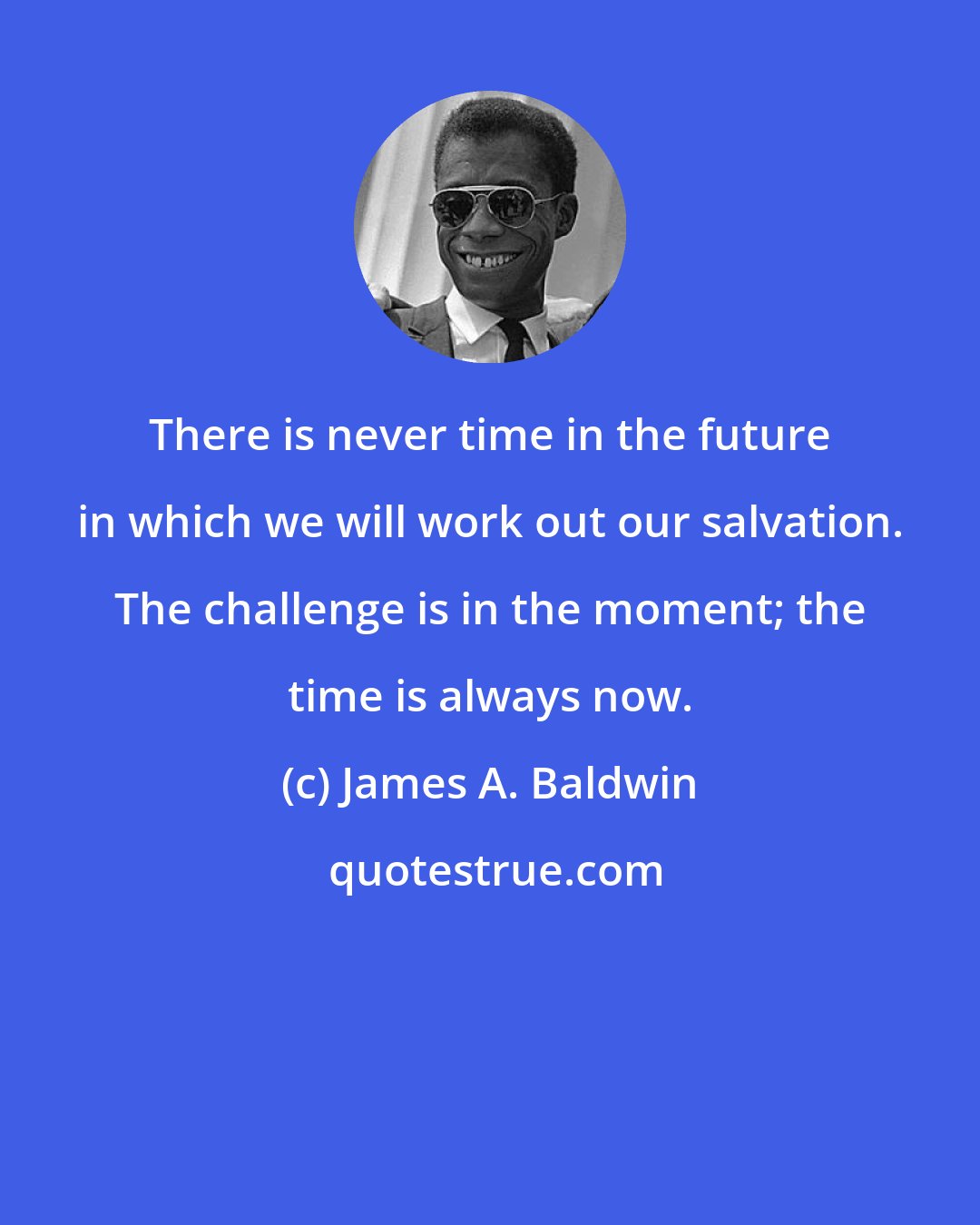 James A. Baldwin: There is never time in the future in which we will work out our salvation. The challenge is in the moment; the time is always now.