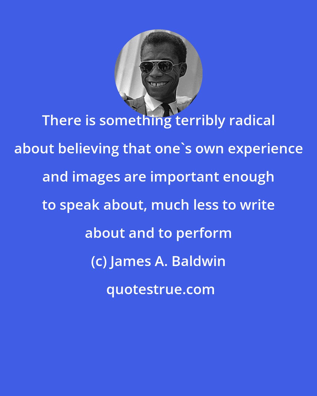 James A. Baldwin: There is something terribly radical about believing that one's own experience and images are important enough to speak about, much less to write about and to perform