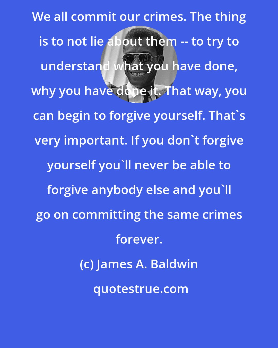 James A. Baldwin: We all commit our crimes. The thing is to not lie about them -- to try to understand what you have done, why you have done it. That way, you can begin to forgive yourself. That's very important. If you don't forgive yourself you'll never be able to forgive anybody else and you'll go on committing the same crimes forever.