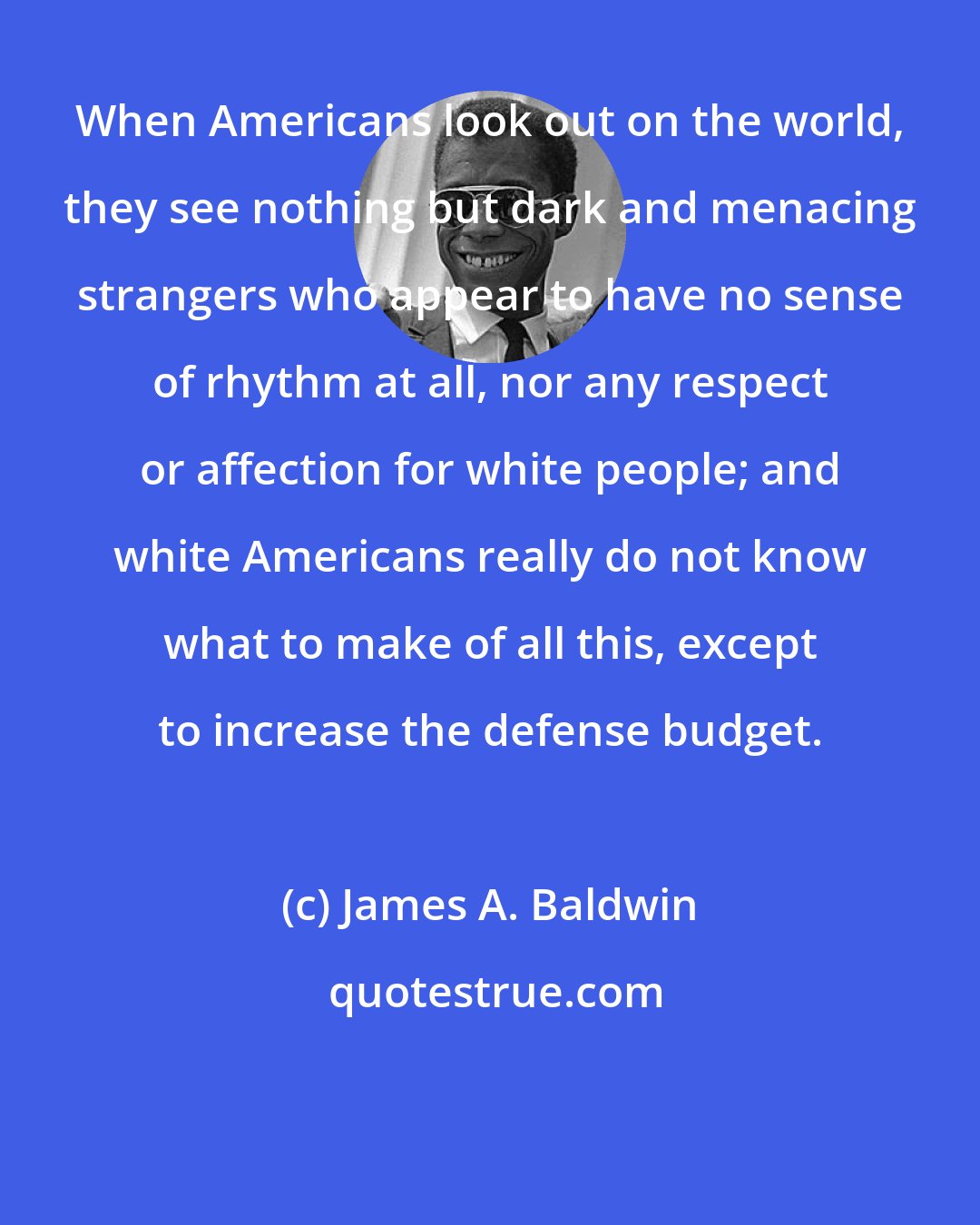 James A. Baldwin: When Americans look out on the world, they see nothing but dark and menacing strangers who appear to have no sense of rhythm at all, nor any respect or affection for white people; and white Americans really do not know what to make of all this, except to increase the defense budget.