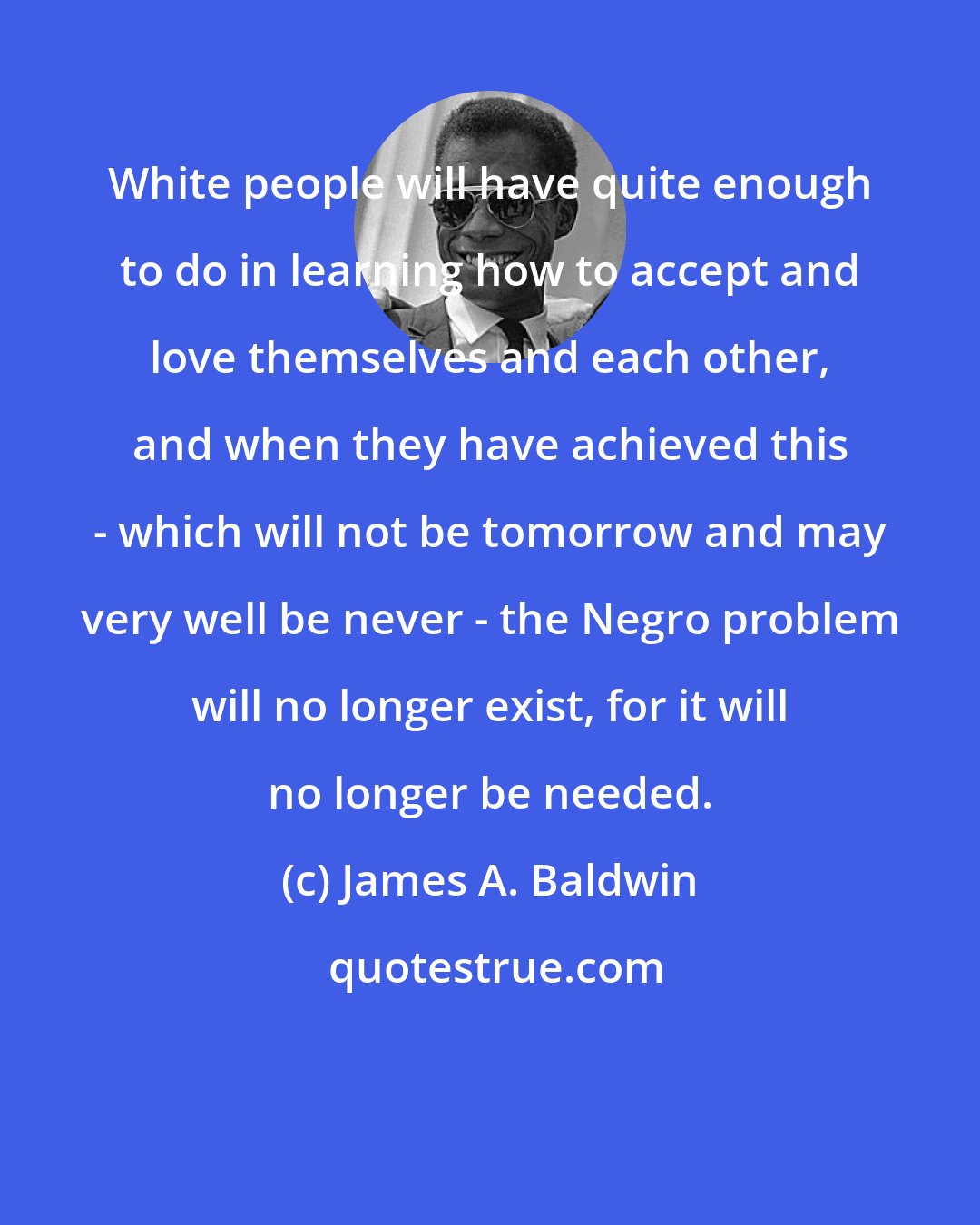 James A. Baldwin: White people will have quite enough to do in learning how to accept and love themselves and each other, and when they have achieved this - which will not be tomorrow and may very well be never - the Negro problem will no longer exist, for it will no longer be needed.