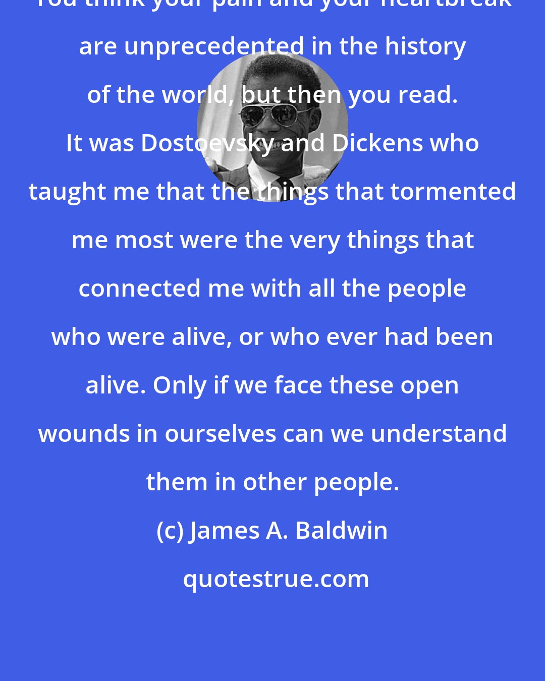 James A. Baldwin: You think your pain and your heartbreak are unprecedented in the history of the world, but then you read. It was Dostoevsky and Dickens who taught me that the things that tormented me most were the very things that connected me with all the people who were alive, or who ever had been alive. Only if we face these open wounds in ourselves can we understand them in other people.